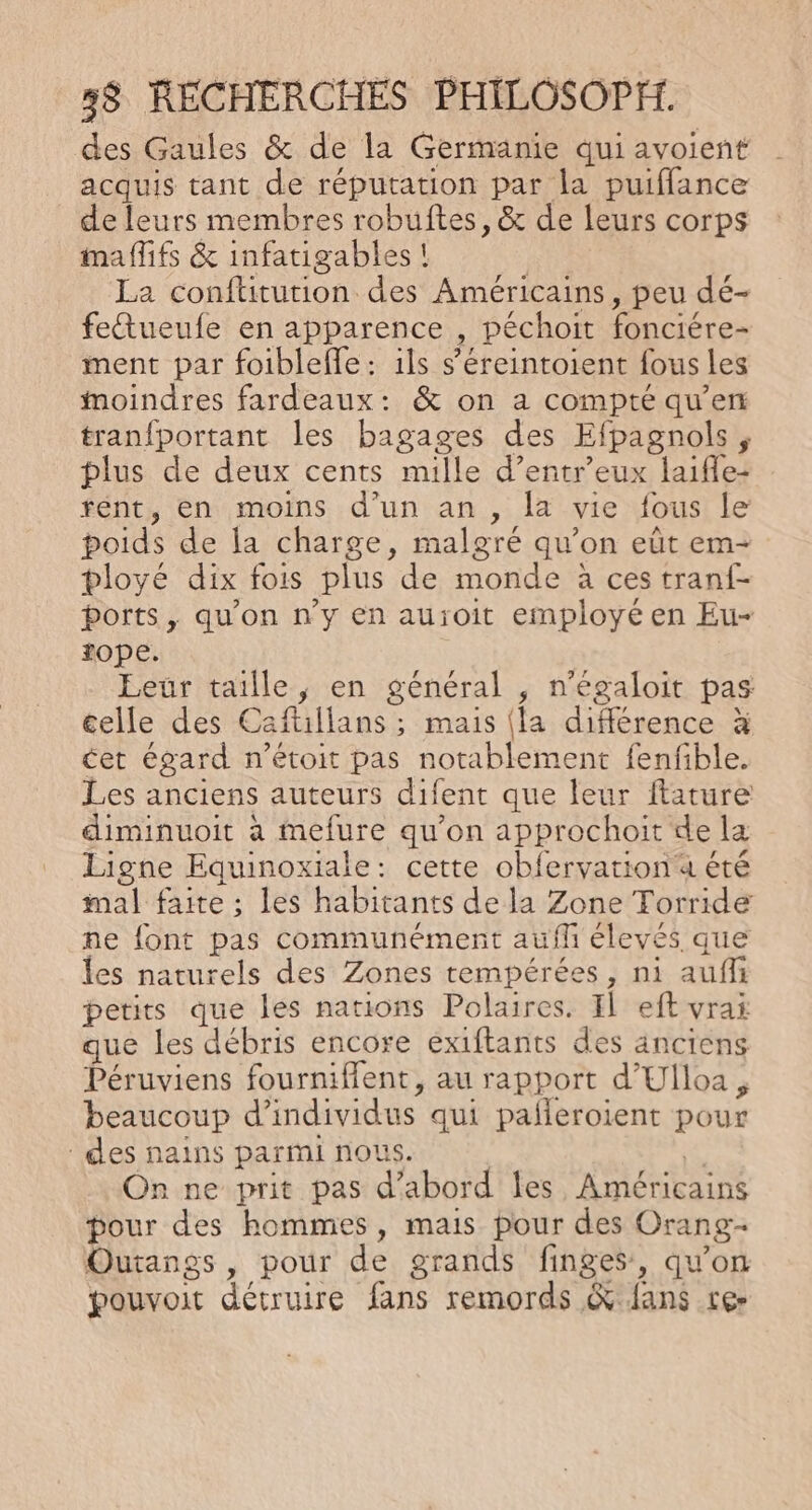 des Gaules &amp; de la Germanie qui avoient acquis tant de réputation par la puiflance de leurs membres robuftes, &amp; de leurs corps mafifs &amp; infatigables! | La confütution des Américains, peu dé- fettueufe en apparence , péchoit fonciére- ment par foiblefle: ils s’éreintoient fous les moindres fardeaux: &amp; on a compté qu’en tranfportant les bagages des Efpagnols, plus de deux cents mille d’entr’eux laifle- rént, en moins d'un an, la vie fous le poids de la charge, malgré qu’on eût em- ployé dix fois plus de monde à ces tranf- ports, qu'on n'y en au:oit employé en Eu- fope. Leur taille, en général , n’égaloit pas celle des Caftillans ; mais (la différence à cet égard n'étoit pas notablement fenfible. Les anciens auteurs difent que leur ftature diminuoit à mefure qu'on approchoit de la Ligne Equinoxiale: cette obfervation a été mal faite ; les habitants de la Zone Torride ne font pas communément aufli élevés que les naturels des Zones tempérées, ni aufli petits que les nations Polaires. IL eft vrai que les débris encore exiftants des anciens Péruviens fourniffent, au rapport d’'Ulloa, beaucoup d'individus qui pañleroient pour des nains parmi nous. is On ne prit pas d’abord les Américains pour des hommes, mais pour des Orang- Outangs, pour de grands finges, qu'on pouvoit détruire fans remords &amp; fans ter