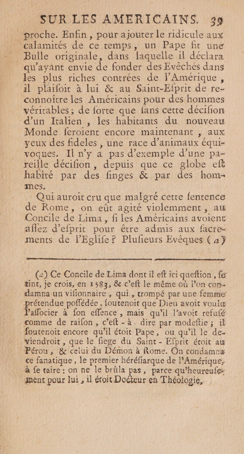proche. Enfin, pour ajouter Le ridicule aux calamités de ce temps, un Pape fit une Bulle originale, dans laquelle 1l déclara qu'ayant envie de fonder des Evêches dans les plus riches contrées de l'Amérique, il plaifoit à lui &amp; au Saint-Efprit de re- connoître les Américains pour des hommes véritables ; de forte que fans cette décifion d’un Italien , les habitants du nouveau Monde feroient encore maintenant , aux yeux des fideles , une race d'animaux équi- voques. Il n’y a pas d'exemple d'une pa- reille décifion , depuis que ce globe ef habité par des finges &amp; par des hom- mes. | Qui auroit cru que malgré cette fentence de Rome, on eüt agité violemment, aw Concile de Lima, fi les Américains avoient aflez d’efprit pour être admis aux facre- ments de l’Eglife ? Plufeurs Evêques ( 4} (a) Ce Concile de Lima dont il eff ici queftion , fe tint, Je crois, en 1583, &amp; c’eft le même où l’on con damnaiun vifionnaire , qui , trompé par une femme prétendue poffédée , foutenoit que Dieu avoit voulw Vaflocier à fon effence , mais qu’il l’avoit refufé comme de raifon, c’eft-à. dire par modeftie ; il foutenoit encore qu’il étoit Pape, ou qu’il le de. viendroit , que le fiege du Saint - Efprit éroit aw Pérou, &amp; celui du Démon à Rome. On condamna: ce fanatique , le premier héréfiarque de PAmérique;. à fe taire: on ne le brûüla pas, parce qu’heureufe nent pour lui , il étoit Docteur en Théologie,