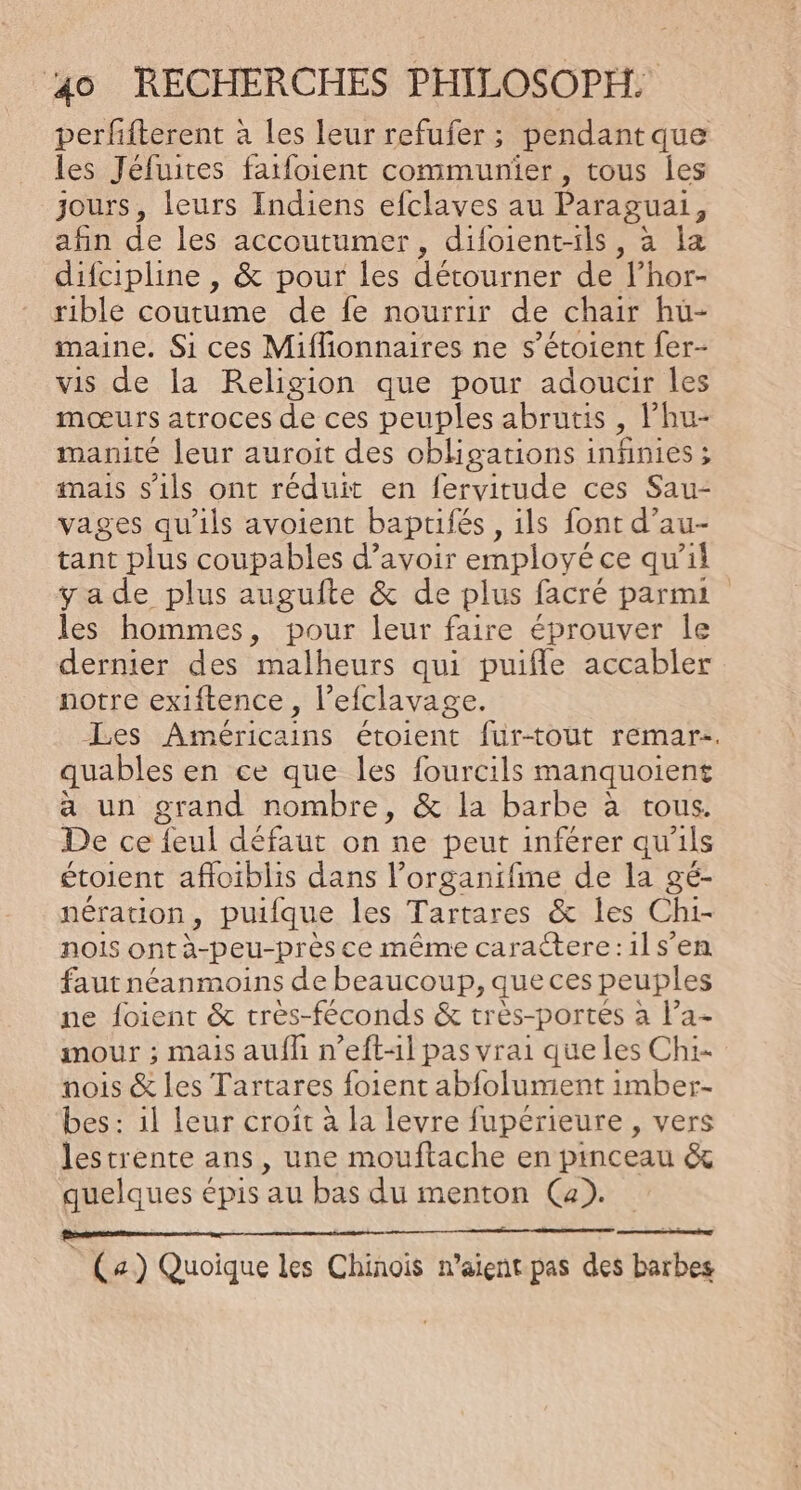 perfifterent à les leur refufer ; pendant que les Jéfuites faifoient communier, tous Îles jours, leurs Indiens efclaves au Paraguai, afin de les accoutumer, difoient-ils, à la difcipline , &amp; pour les détourner de l’hor- rible coutume de fe nourrir de chair hu- maine. Si ces Miffionnaires ne s’étoient fer- vis de la Religion que pour adoucir les mœurs atroces de ces peuples abrutis , lhu- manité leur auroit des obhgations i infinies ; mais s'ils ont réduit en fervitude ces Sau- vages qu'ils avoient baptifés , ils font d’au- tant plus coupables d’avoir employé ce qu'il yade plus augufte &amp; de plus facré parmi les hommes, pour leur faire éprouver le dernier des malheurs qui puifle accabler notre exiftence, l’efclavage. Les Américains étoient fur-tout remar-. quables en ce que les fourcils manquoient a un grand nombre, &amp; la barbe à tous. De ce feul défaut on ne peut inférer qu'ils étoient afloiblis dans l’organifme de la gé- nération, puifque les Tartares &amp; les Chi- nois ont à-peu-près ce même carattere:1ls’en faut néanmoins de beaucoup, queces peuples ne foient &amp; trés-féconds &amp; très-portes à l’a- mour ; mais auf n’eft-l pas vrai que les Chi- nois &amp; les Tartares foient abfolumient imber- bes : 1l leur croît à la levre fupérieure , vers lestrente ans , une mouftache en pinceau &amp; quelques épis au bas du menton (Ca). D et | (a) Quoique les Chinoïs n'aient pas des barbes