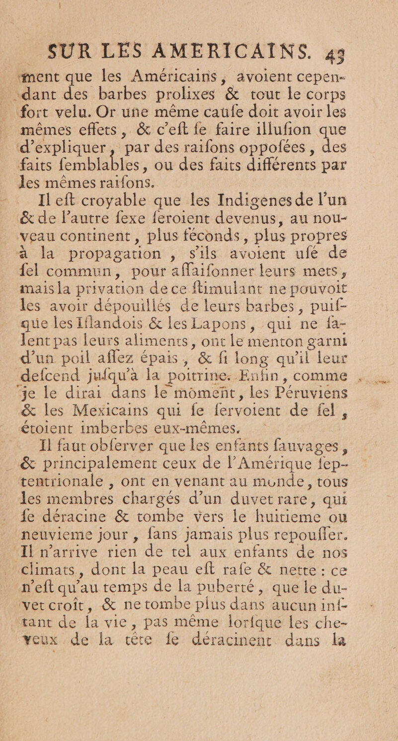 ment que les Américains, avoient cepen- dant des barbes prolixes &amp; tout le corps fort velu. Or uñe même caufe doit avoir les mêmes effets, &amp; c’eft fe faire illufion que ‘d'expliquer, par des raifons oppolées , des Ets femblables , où des faits différents par les mêmes raifons. Il eft croyable que les Indigenes de l’un &amp; de l’autre fexe {eroient devenus, au nou- veau continent , plus féconds, plus propres à la propagation , s'ils avoient ufé de {el commun, pour affaifonner leurs mets, mais la privation de ce ftimulant ne pouvoit les avoir dépouillés de leurs barbes, puif- que les Iflandois &amp; les Lapons, qui ne fa- lent pas leurs aliments, ont le menton garni d’un poil aflez épais, &amp; fi long qu'il leur defcend jufqu’à la poitrine. Enfin, comme je le dirai dans le momeñt, les Péruviens &amp; les Mexicains qui fe fervoient de fel, étoient imberbes eux-mêmes, Il faut obferver que les enfants fauvages, &amp; principalement ceux de l'Amérique {ep- tentrionale , ont en venant au monde, tous les membres chargés d’un duvetrare, qui fe déracine &amp; tombe vers le huitieme ou neuvieme jour , fans jamais plus repoufler. Il n'arrive rien de tel aux enfants de nos climats, dont la peau eft rafe &amp; nette: ce n’eft qu’au temps de la puberté, que le du- ver croît, &amp; ne tombe plus dans aucun inf tant de la vie, pas même lorfque Les che- veux de la tête fe déracinent dans la