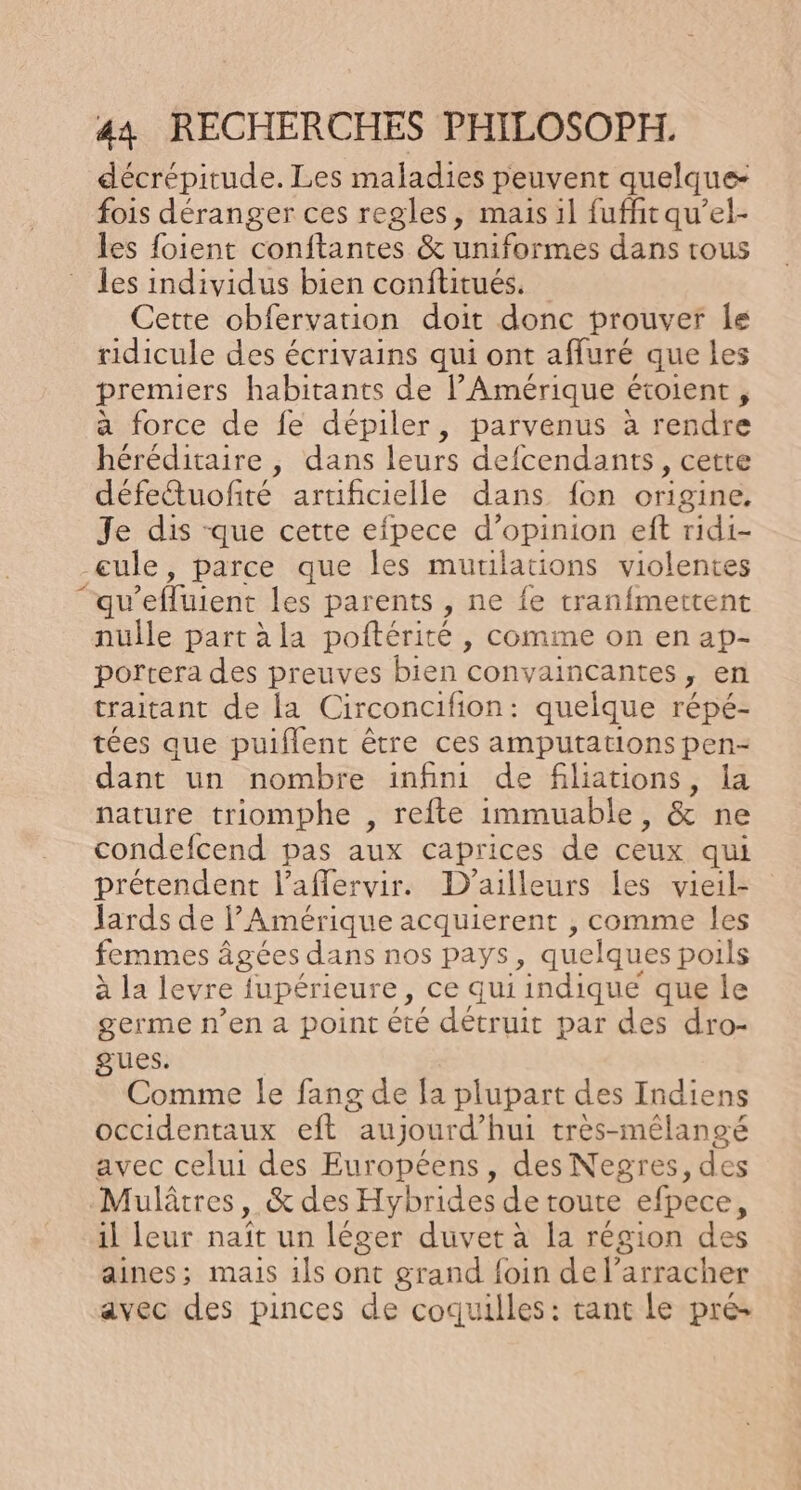 décrépitude. Les maladies peuvent quelque- fois déranger ces regles, mais il fuffit qu’el- les foient conftantes &amp; uniformes dans tous les individus bien conftitués. Cette obfervarion doit donc prouver Île ridicule des écrivains qui ont affuré que les premiers habitants de l'Amérique € étoient, a force de fe dépiler, parvenus à rendre héréditaire , dans leurs defcendants, cette défetuofté aruficielle dans {on origine. Je dis que cette efpece d'opinion eft ridi- _eule, parce que les muulations violentes ‘qu ’efluient les parents , ne {e tranfmettent nulle part àla poftérité , comme on en ap- portera des preuves bien convaincantes y En traitant de la Circoncifion : quelque répé- tées que puiflent être ces amputations pen- dant un nombre infini de filiations, la nature triomphe , refte immuable, &amp; ne condefcend pas aux caprices de ceux qui prétendent l’affervir. D'ailleurs Les vieil- lards de PAmérique acquierent , comme les femmes à âgées dans nos pays, quelques poils à la levre jupérieure, ce qui indiqué que le germe n’en a point été détruit par des dro- gues. Comme le fang de la plupart des Indiens occidentaux eft aujourd? hui très-mélangé avec celui des Européens, des Negres, des Mulâtres, &amp; des Hybrides de toute efpece, il leur naît un léger duvet à la région des aines; mais 1ls ont grand foin de l’arracher avec des pinces de coquilles : tant le pré-