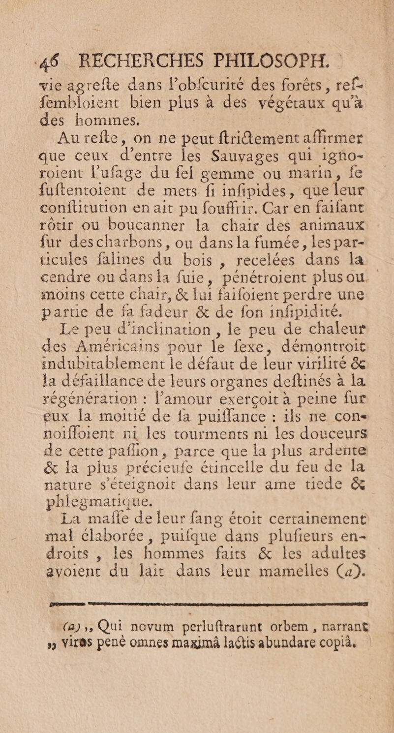 vie agrefte dans l’obfcurité des forêts, ref- fembloient bien plus à des végéraux qu'a des hommes. | Aurefte, on ne peut ftritement affirmer que ceux d’entre les Sauvages qui igño- roient l’ufage du fel gemme ou marin, fe fuftentoient de mets fi infipides, que leur conftitution en ait pu fouffrir. Car en faifant rOtir où boucanner la chair des animaux fur descharbons, ou dans la fumée, les par- ticules falines du bois , recelées dans la cendre ou dans la fuie, pénétroient plusou. moins cette chair, &amp; lui faifoient perdre une partie de fa fadeur &amp; de fon infpidité. Le peu d’inclinarion , le peu de chaleur des Américains pour le fexe, démontroit indubitablement le défaut de leur virilité &amp; la défaillance de leurs organes deftinés à la régénération : l'amour exerçoit à peine fur gux la moitié de {a puiflance : ils ne con hoifloient ni les tourments ni les douceurs de cette paflion, parce que la plus ardente &amp; la plus précieufe étincelle du feu de la nature s'éteignoit dans leur ame tiede &amp; phlegmarique. La mafle de leur fang étoit certainement mal élaborée, puifque dans plufieurs en- droits , les hommes faits &amp; les adultes avoient du lait dans leur mamelles (a). raser (a) », Qui novum perluftrarunt orbem , narrant » Vires pen omnes maximä lactis abundare copià.