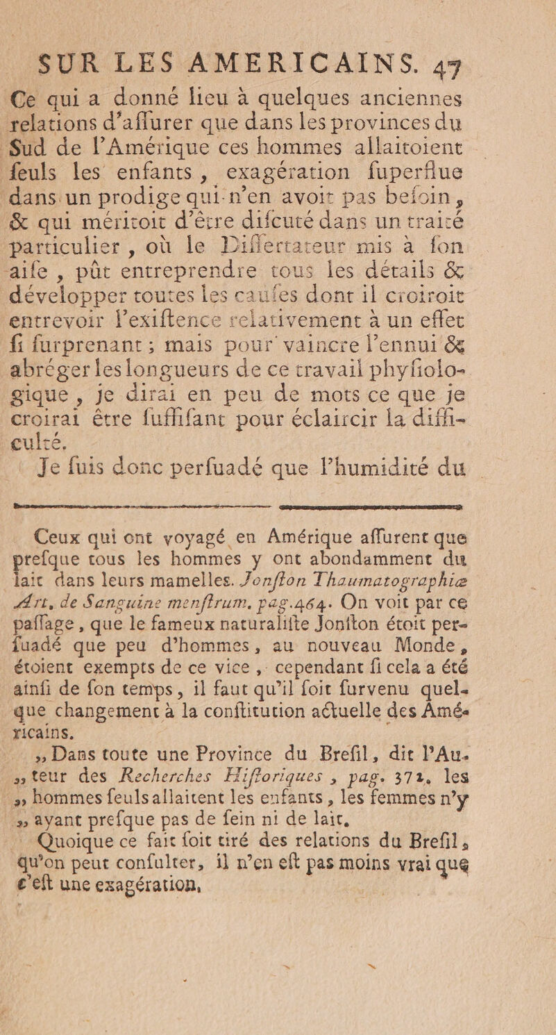Ce qui a donné lieu à quelques anciennes relations d’aflurer que dans les provinces du Sud de l'Amérique ces hommes allaitoient feuls les enfants, exagération fuperflue ‘dans un prodige qui-n’en avoit pas befoin, &amp; qui méritoit d'être difcuté dans un traicé particulier , où le Diflertateur mis à fon aile , pût entreprendre tous les détails &amp; développer toutes les caufes dont il croiroit entrevoir l’exiftence relativement à un effet fi furprenant ; mais pour vaincre l’ennui &amp; abréger les longueurs de ce travail phyfolo- gique , je dirai en peu de mots ce que je croirai être fuffifant pour éclaircir la difh- culré, Je fuis donc perfuadé que l'humidité du nes Ceux qui ont voyagé en Amérique affurent que refque tous les hommes y ont abondamment du laic dans leurs mamelles. Jonffon Thaumatographie Art, de Sanguine menfirum. pag.464. On voit par ce paflage , que le fameux naturalifte Jonfton étoit per- fuadé que peu d’hommes, au nouveau Monde, étoient exempts de ce vice , cependant fi cela a été ainfi de fon cemps, il faut qu’il foit furvenu quel. que changement à la conftitution actuelle des Amé« ricains. » Dans toute une Province du Brefil, dit l’Au. teur des Recherches Hifloriques ; pag. 371, les » hommes feuls allaitent les enfants, les femmes n’y » ayant prefque pas de fein ni de lait, | Quoique ce fait foit tiré des relations du Brefil, qu’on peut confulter, i] n’en eft pas moins vrai que c'eft une exagération, | |