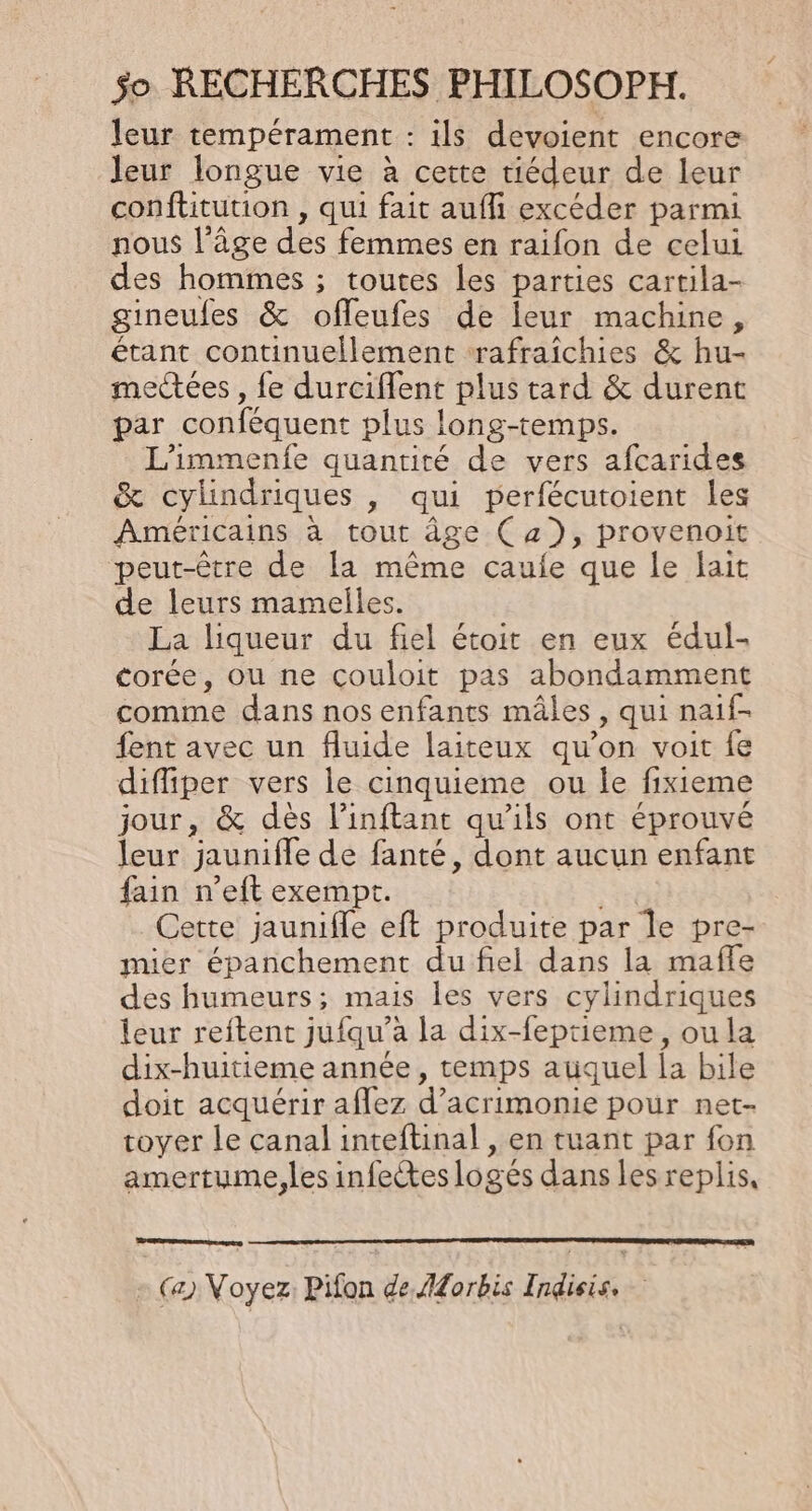 leur tempérament : ils devoient encore leur longue vie à cette tiédeur de leur conftitution , qui fait auf excéder parmi nous l’âge des femmes en raifon de celui des hommes ; toutes les parties cartila- gineufes &amp; ofleufes de leur machine, étant continuellement rafraîchies &amp; hu- meées , fe durciffent plus tard &amp; durent par conféquent plus long-temps. L’immenfe quantité de vers afcarides &amp; cylindriques , qui perfécutoient les Américains à tout âge (a), provenoit peut-être de la même caufe que le ait de leurs mamelles. La liqueur du fiel étoit en eux édul- torée, ou ne couloit pas abondamment comme dans nos enfants mâles, qui naif- fent avec un fluide laiteux qu’on voit fe diffiper vers le cinquieme ou le fixieme jour, &amp; dès l’inftant qu'ils ont éprouvé leur jaunifle de fanté, dont aucun enfant fain n’eft exempt. Cette jaunifle eft produite par le pre- mier épanchement du fiel dans la mafle des humeurs; mais les vers cylindriques leur reftent jufqu’a la dix-feptieme, ou la dix-huitieme année, temps auquel la bile doit acquérir aflez d’acrimonie pour net- toyer le canal inteftinal , en tuant par fon amertume,les infectes logés dans les replis, RS (4) Voyez Pifon de ldorbis Indieis.