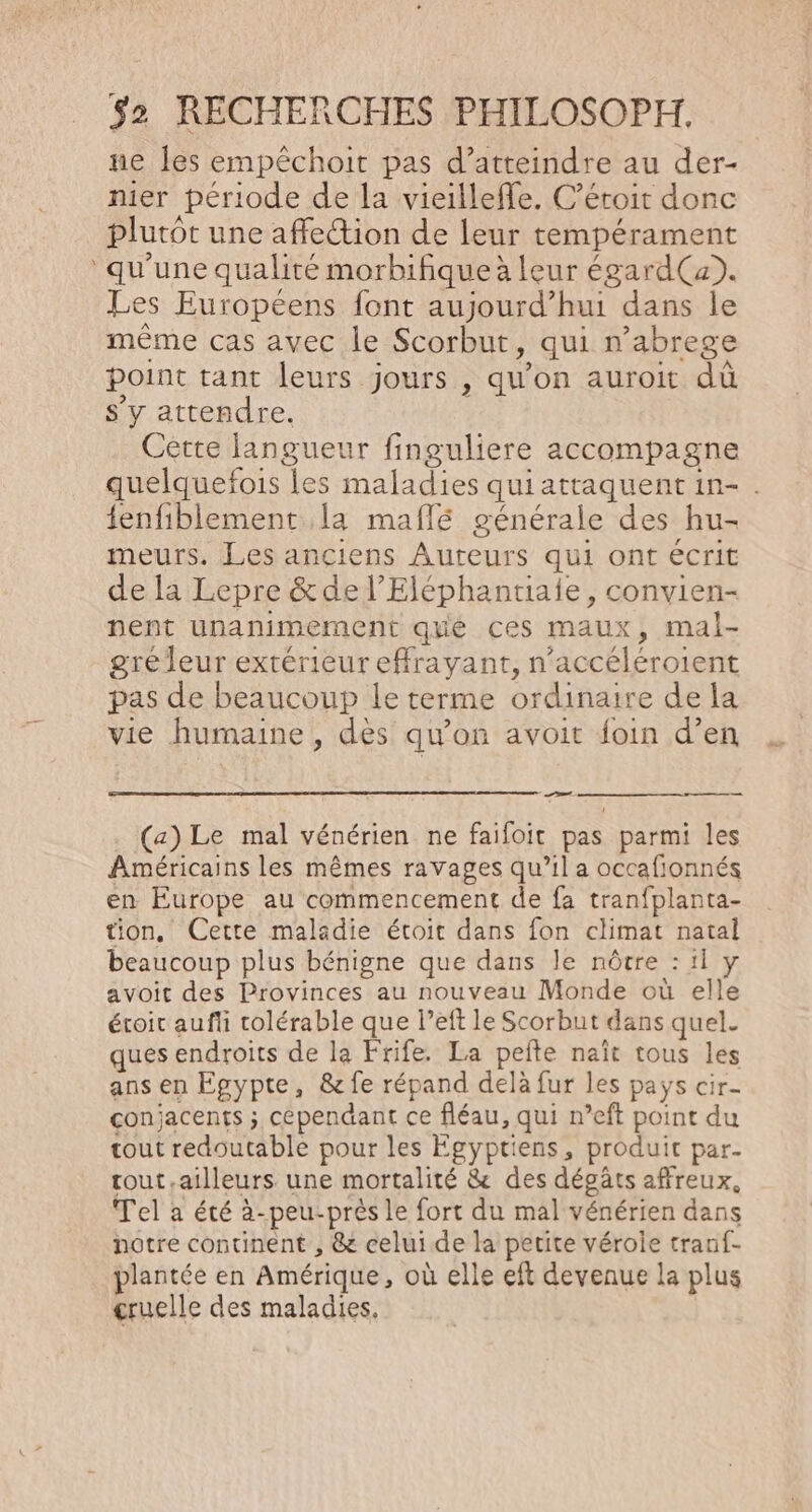ne les empêchoit pas d’atteindre au der- nier période de la vieillefle, C’étoit donc plutôt une affection de leur tempérament ‘qu'une qualité morbifique à leur égard(a). Les Européens font aujourd’hui dans le même cas avec le Scorbut, qui n’abrege point tant leurs jours , qu'on auroit dû s’y attendre. | Cètte langueur finguliere accompagne quelquefois les maladies qui attaquent in- . tenfiblement la maflé générale des hu- meurs. Les anciens Auteurs qui ont écrit de la Lepre &amp; de l’Eléphantiaie, convien- nent unanimement que ces maux, mal- gréleur extérieur effrayant, n’accéléroient pas de beaucoup le terme ordinaire de la vie humaine , des qu'on avoit foin d’en Sr (a) Le mal vénérien ne faifoit pas parmi les Américains les mêmes ravages qu’il a occafionnés en Europe au commencement de fa tranfplanta- tion, Cette maladie étroit dans fon climat natal beaucoup plus bénigne que dans le nôtre : il y avoit des Provinces au nouveau Monde où elle éroit aufii colérable que l’eft le Scorbut dans quel. ques endroits de la Frife. La pefte naït tous les ans en Egypte, &amp; fe répand delà fur les pays cir- conjacents ; cependant ce fléau, qui n’eft point du tout redoutable pour les Égyptiens, produit par. tout.ailleurs une mortalité &amp; des dégâts affreux, Tel a été à-peu-près le fort du mal vénérien dans notre continent , &amp; celui de la petite vérole tranf- plantée en Amérique, où elle eft devenue la plus cruelle des maladies.