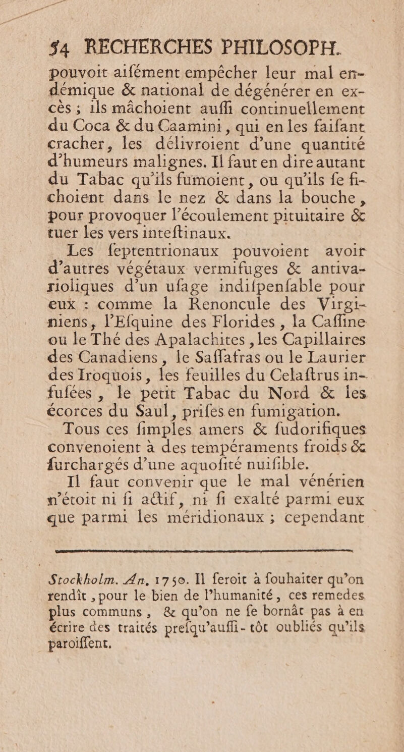 pouvoit aifément empêcher leur mal en- démique &amp; national de dégénérer en ex- cès ; ils mâchoïent aufli continuellement du Coca &amp; du Caamini , qui en les faifant cracher, les délivroient d’une quantité d’humeurs malignes. Il fauten direautant du Tabac qu’ils fumoient, ou qu'ils fe f- choient dans le nez &amp; dans la bouche, pour provoquer l'écoulement pituitaire &amp; tuer les vers inteftinaux. Les feptentrionaux pouvoient avoir d’autres végétaux vermifuges &amp; antiva- rioliques d’un ufage indifpenfable pour eux : comme la Renoncule des Virgi- niens, l’Efquine des Florides , la Cafline ou le Thé des Apalachites , les Capillaires des Canadiens , le Saffafras ou le Laurier des Iroquois, les feuilles du Celaftrus in- fufées , le petit Tabac du Nord &amp; les écorces du Saul, prifes en fumigation. Tous ces fimples amers &amp; fudorifiques convenoient à des tempéraments froids &amp; furchargés d’une aquofité nuifible. Il faut convenir que le mal vénérien n’étoit ni fi actif, n1 fi exalté parmi eux que parmi les méridionaux ; cependant Stockholm. An, 1750. I] feroit à fouhaiter qu’on rendit , pour le bien de Phumanité, ces remedes plus communs, &amp; qu’on ne fe bornät pas à en écrire des traités prefqu’aufli- tôt oubliés qu'ils paroiffent.