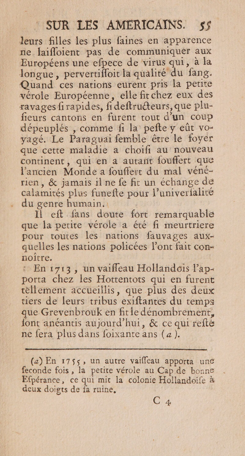 leurs filles les plus faines en apparence ne. faifloient pas de communiquer aux Européens une efpece de virus qui, à la longue, pervertifloit la qualité du fang. Quand ces nations eurent pris la petite vérole Européenne, elle firchez eux des ravages firapides, fi deftruéteurs, que plu- fieurs cantons en furent tout d’un coup dépeuplés , comme fi la pefte y eût vo- yagé. Le Paraguai femble être lé foyer que cette maladie a choifi au nouveau continent, qui en à autañt fouflert que l'ancien Monde a fouffert du mal véné- rien, &amp; jamais il ne fe fit un échange de calamités plus funefte pour l'univerialité du genre humain. : Il eft fans doute fort remarquable que la petite vérole a été fi meurtriere pour toutes les nations fauvages aux- quelles les nations policées l’ont fait con- noitre. En 1713, un vaifleau Hollandois l’ap- porta chez les Hottentots qui en furent tèllement accueillis, que plus des deux tiers de leurs tribus exiftantes du temps que Grevenbrouk en fitie dénombrement, {ont anéantis aujourd’hui, &amp; ce qui refté ne fera plus dans foixante ans (4 ). (a) En 1755, un autre vaifleau apporta uné feconde fois , la petite vérole au Cap de bonne Efpérance, ce qui mit la colonie Hollandoife à deux doigts de fa ruine, C 4
