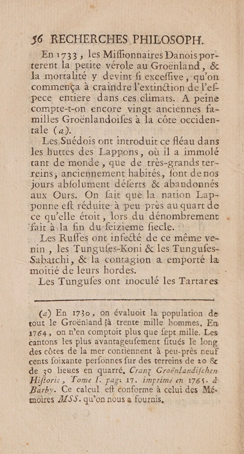 En1:733, les Miffionnaires Danois por- terent la petite vérole au Groënland, &amp; la mortalité y devint fi exceflive , qu’on commença à craindre l’extinétion de l’ef pece entiere dans ces climats. À peine compte-t-on encore vingt anciennes fa- milles Groënlandoifes à la côte occiden- tale (a). Les Suédois ont introduit ce fléau dans les huttes des Lappons, où il a immolé tant de monde, que de très-grands ter- reins, anciennement habités, font de nos jours abfolument déferts &amp; abandonnés aux Ours. On fait que la nation Lap- ponne eft réduite à peu près au quart de ce qu’elle étroit, lors du dénombrement ‘fait à la fin du-feizieme fiecle. -! Les Rufles ont infecté de ce même ve- nin , les Tungufes-Koni &amp; les Tungufes- Sabatchi, &amp; la contagion à emporté la moitié de leurs hordes. | Les Tungules ont inoculé les Tartares (a) En 1730, on évaluoit la population de tout le Groënjand {à trente mille hommes, Em x764, on n’en comptoit plus que fept mille. Les cantons les plus avantageufement fitués le long des côtes de la mer contiennent à peu-près neuf cents foixante perfonnes fur des terreins de 20 &amp; de 30 lieues en quarré, Cranz Groënlandifchen Hifiorie , Tome I. pags. 17. imprime en 176$- &amp; Barby. Ce calcul eff conforme à celui des Mé- moires ÆZSS. qu’on nous a fournis.