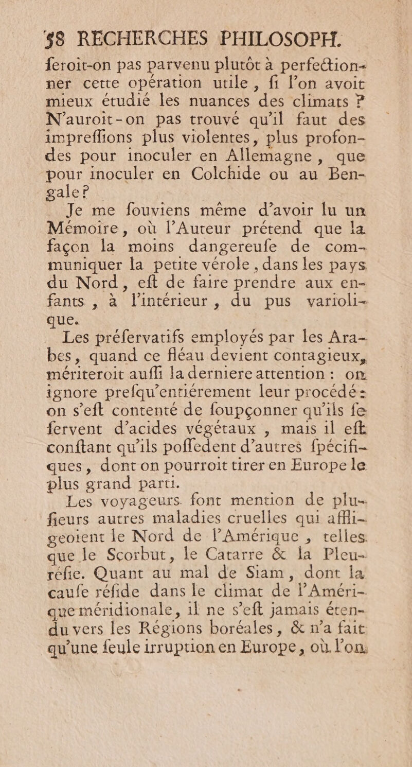 feroit-on pas parvenu plutôt à perfetion- ner cette opération utile, fi l’on avoit mieux étudié les nuances des climats ? N’auroit-on pas trouvé qu'il faut des impreflions plus violentes, plus profon- des pour inoculer en Allemagne, que pour inoculer en Colchide ou au Ben- galer Je me fouviens même d’avoir lu un Mémoire, où l’Auteur prétend que la façon la moins dangereufe de com- muniquer la petite vérole , dans les pays du Nord, eft de faire prendre aux en- fants , à l'intérieur , du pus varioli- que. Les préfervatifs employés par les Ara- bes, quand ce fléau devient contagieux, mériteroit aufli la derniere attention: om ignore prefqu’entiérement leur procédé: on s’eft contenté de foupçonner qu'ils fe fervent d’acides végétaux , mais il eft conftant qu'ils poffedent d’autres fpécifi- ques, dont on pourroit tirer en Europe le plus grand parti. Les voyageurs. font mention de plu- fieurs autres maladies cruelles qui afi- geoient le Nord de Amérique , telles. que le Scorbut, le Catarre &amp; la Pleu- réfie. Quant au mal de Siam, dont la caufe reéfide dans le climat de l’Améri- que méridionale, 1l ne s’eft jamais éten- du vers les Régions boréales, &amp; n’a fait qu'une feule irruption en Europe, où l'on