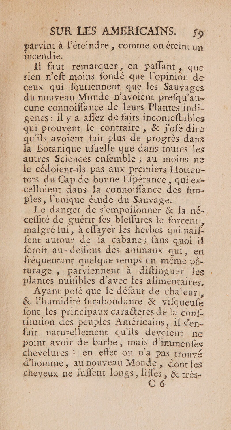 parvint à l’éteindre , comme onéteint un incendie. : Il faut remarquer, en paflant, que rien n’eft moins fondé que l’opinion de ceux qui foutiennent que Îles Sauvages du nouveau Monde n’avoient prefqu’au- cune connoiflance de leurs Plantes indi- genes : il y a aflez de faits inconteftables qui prouvent le contraire , &amp; j'ofe dire qu'ils avoient fait plus de progrès dans la Botanique ufuelle que dans toutes les autres Sciences enfemble ; au moins ne le cédoient-1ils pas aux premiers Hotten- tots du Cap de bonne Efpérance, qui ex- Célloient dans la connoiflance des fim- ples, l’unique étude du Sauvage, Le danger de s’empoifonner &amp; la né- ceflité de guérir fes bleflures fe forcent, malgré lui, à eflayer les herbes qui naif. fent autour de fa cabane; fans quoi it feroit au-deflous des animaux qui, en fréquentant quelque temps un même pé- turage , parviennent à diftinguer les plantes nuifibles d’avec les alimentaires. Ayant pofé que le défaut de chaleur, &amp; l'humidité furabondante &amp; vifqueufe font les principaux caracteres de la conf. titution des peuples Américains, il s’en fuir naturellement qu'ils devcient ne point avoir de barbe, mais d’immenfes chevelures : en effet on n’a pas trouvé d’homme , au nouveau Monde, dont les cheveux ne fuflent longs, lifles, &amp; très C6