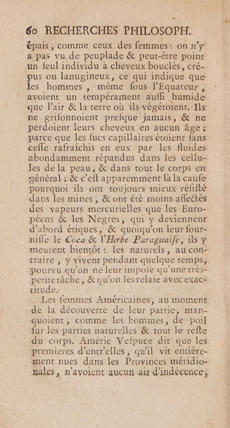 épais , comme ceux des femmes: -on n’y a pas vu de peuplade &amp; peut-être point un feul individu à cheveux bouclés, cré- pus ou lanugineux, ce qui indique que les hommes , même fous Equateur , avoient un tempérament auffi humide que lair &amp; la terre où ils végétoient, Ils ne grifonnoient prefque jamais, &amp; ne perdoient leurs cheveux en aucun âge ; parce que les fucs capillaires étoient fans ceffle rafraîchis en eux par les fluides abondamment répandus dans les cellu- les de la peau, &amp; dans tout le corps en: général ; &amp; c ”eft apparemment là la caufe pourquoi ils ont toujours mieux réfifté dans les mines, &amp; ont été moins affectés des vapeurs mercurielles que les Euro- péens &amp; les Negres, qui y deviennent d’abord étiques, &amp; quoiqu’on leur four- nifle le Coca &amp; l’Herbe Paraguaife, is y meurent bientôt: les naturels, au con- traire , Y vivent pendant quelque temps, pourvu qu'on ne leur : impoie qu’une très- petitetâche , &amp; qu’on lesrelaie avec exac: titude. Les femmes Américaines, au moment de la découverte de leur patrie, man- quoient , comme les hommes, de poil fur les parties naturelles &amp; tout le refte du corps. Améric Vefpuce dit que les premieres d’entr’elles, qu'il vit entière- ment nues dans les Provinces méridio- pales, n’avoient aucun air d'indécence,