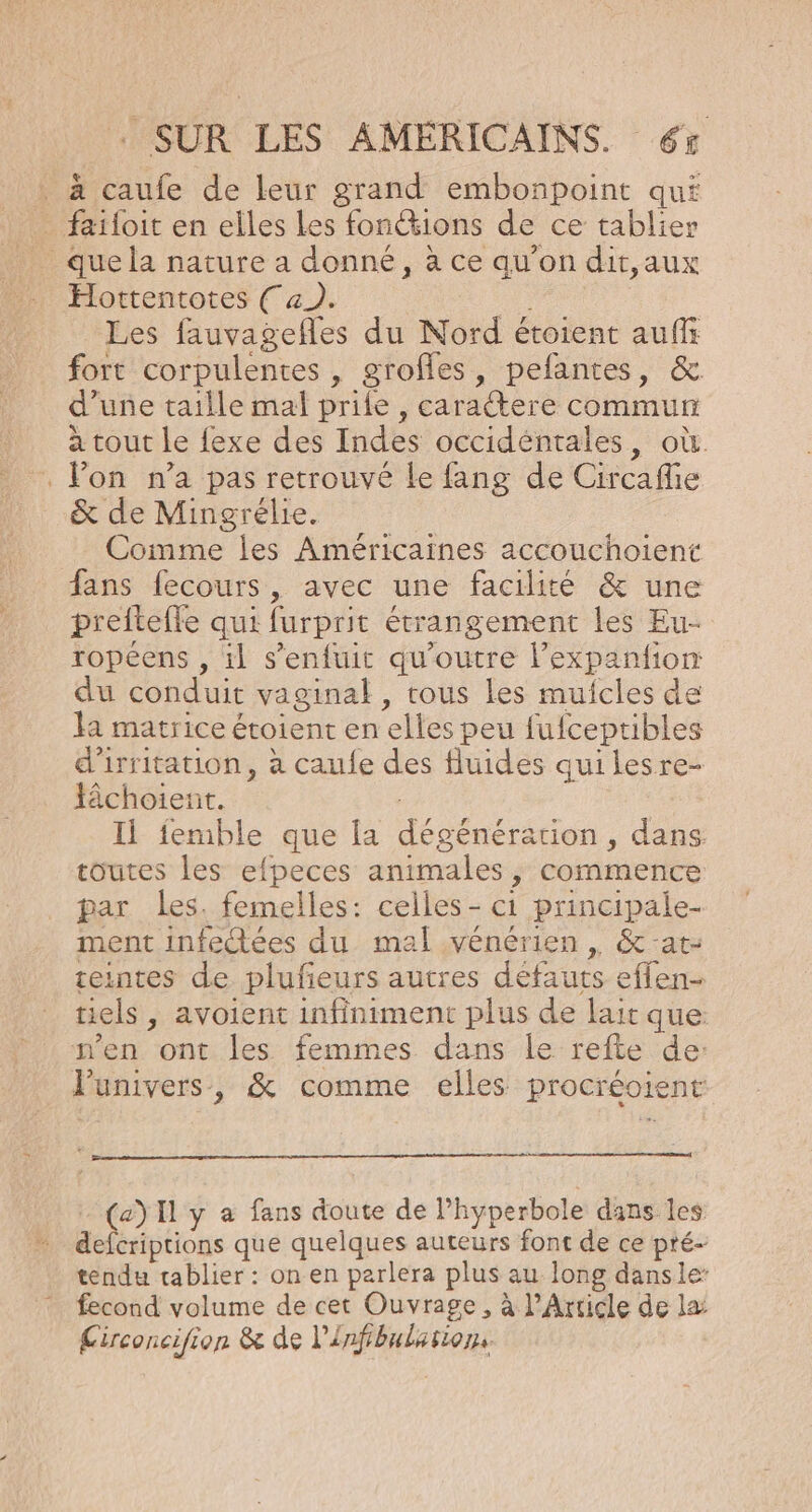. à caufe de leur grand embonpoint qué _ faïloit en elles Les fon@ions de ce tablier que la nature a donné, à ce qu’on dit,aux Hottentotes (4). | Les fauvagefles du Nord étoient auffr fort corpulentes , grofles, pefantes, &amp; d’une taille mal prile , caractere commun à tout le {exe des Indes occidéntales, où. . Pon n’a pas retrouvé Le fang de Circaflie &amp; de Mingrélie. Comme Îles Américaines accouchoient fans fecours, avec une facilité &amp; une prefteffe qui furprit étrangement les Eu- ropéens , il s'enfuit qu'outre l’expanfion du conduit vaginal, tous les muicles de la matrice étoient en elles peu fufceptibles d'irritation, à caufe des fluides quilesre- lâchoient. Il femble que la dégénéracion, dans toutes les efpeces animales, commence par les. femelles: celles - c1 principale- ment infectées du mal vénérien , &amp;-at- teintes de plufeurs autres défauts effen- tiels , avoient infiniment plus de lait que n’en ont les femmes dans le refte de: Punivers, &amp; comme elles procréoient (a) Il y à fans doute de Phyperbole dans les defcriptions que quelques auteurs font de ce pté- tendu tablier : on en parlera plus au long danse: fecond volume de cet Ouvrage, à l'Article de læ Circoncifion &amp; de l'Infibulasion