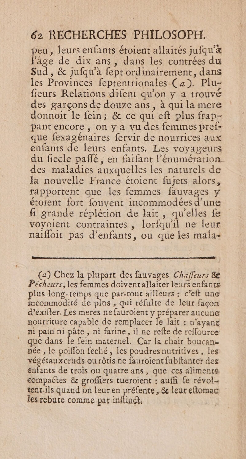 peu, leurs enfants étoient allaités jufqu’# Pâge de dix ans, dans les contrées du Sud , &amp; jufqu’à fept ordinairement, dans les Provinces feptentrionales (2). Plu- fieurs Relations difent qu’on y a trouvé des garçons de douze ans , à qui la mere donnoit le fein; &amp; ce qui eft plus frap- pant encore , on y a vu des femmes pref- que fexagénaires fervir de nourrices aux enfants de leurs enfants. Les voyageurs du fiecle paflé, en faifant l’énumération des maladies auxquelles les naturels de fa nouvelle France étoient fujets alors, rapportent que les femmes fauvages y étoient fort fouvent incommodées d’une fi grande réplétion de lait, qu’elles fe voyoient contraintes , lorfqu'il ne leur naifloit pas d’enfants, ou que les mala- (a) Chez la plupart des fauvages Chaffeurs 8e Pécheurs, les femmes doiventallaiter leurs enfants plus long-temps que par-tout ailleurs : c’eft une incommodité de plus , qui réfulce de leur façon d’exiiter. Les meres nefauroient y préparer aucune nourriture capable de remplacer le lait : n'ayant ni pain ni pâte , ni farine, il ne refte de reffource que dans le fein maternel. Car la chair boucan. née , le poiflon feché, les poudres nutritives, les végétaux cruds ou rôtis ne fauroient{ubftanter des enfants de trois ou quatre ans, que ces aliments compactes &amp; grofliers tueroient : aufli fe révol- tent-ils quand on leur en préfente , &amp; leur eftomac les rebute comme par inftiné.