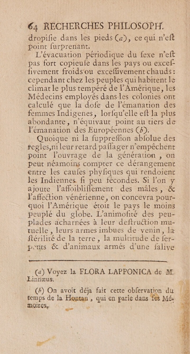 dropifie dans les pieds (x), ce qui n’eft point furprenant. L’évacuation périodique du fexe n’eft pas fort copieufe dans les pays ou excef- fivement froids'ou exceflivement chauds: cependant chez les peuples qui habitent le climat le plus tempéré de l'Amérique, les Médecins employés dans les colonies ont calculé que la dofe de l’émanation des femmes Indigenes, lorfqu’elle eft la plus abondante, n’équivaut point au tiers de l’'émanation des Européennes (4). Quoique ni la fuppreflion abfolue des regles,ni leur retard paflager n’empêchent point louvrage de la génération , on peut néamoins compter ce dérangement entre les caufes phyfiques qui rendoient les Indiennes fi peu fécondes. Si l’on y ajoute l’affoibliflement des mâles, &amp; Paffletion vénérienne, on concevra pour- . quoi l’Amérique étoit le pays le moins peuplé du globe. L’animofité des peu- plades acharnées à leur deftru@ion mu- tuelle , leurs armes imbues de venin, Îæ ftérilité de la terre, la multitude de fer- ponts &amp; d'animaux armés d’une falive (a) Voyez la FLORA LAPPONICA de M. Einnæus. (4) On avoit déja fait cette obfervation du temps de la Hontan , qui en parle dans fes Mé: moIrcs, ) ; | æ