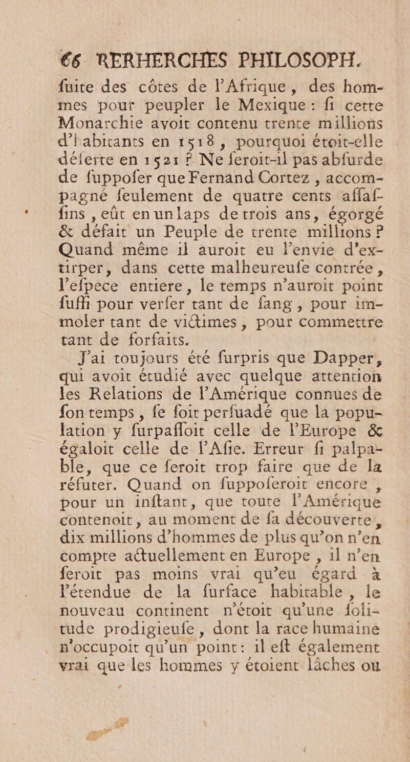 fuite des côtes de l’Afrique, des hom- mes pour peupler le Mexique: fi cette Monarchie avoit contenu trente millions d'habitants en 1518, pourquoi étoit-elle déferte en 1521 ? Ne feroit-1l pas abfurde de fuppofer que Fernand Cortez , accom- pagné feulement de quatre cents affaf- fins , eût enunlaps detrois ans, égorgé &amp; défait un Peuple de trente millions P Quand même 1l auroit eu l’envie d’ex- turper, dans cette malheureufe contrée, l’efpece entiere, le temps n’auroit point fuff pour verfer tant de fang , pour im- moler tant de vitimes , pour commettre tant de forfaits. | J'ai toujours été furpris que Dapper, qui avoit étudié avec quelque attention les Relations de l'Amérique connues de fon temps , fe foit perfuadé que la popu- lation y furpañloit celle de l'Europe &amp; égaloit celle de l’Afie. Erreur fi palpa- ble, que ce feroit trop faire que de la réfuter. Quand on fuppoleroit encore , pour un inftant, que toute l’ Amérique contenoit , au moment de fa découverte, dix millions d'hommes de plus qu’on n’en compte atuellement en Europe , il n’en feroit pas moins vrai qu’eu égard à l'étendue de la furface habitable , le nouveau continent n'étoit qu'une f{oli- tude prodigieufe, dont la race humaine p'occupoit qu'un point: ileft également vrai que les hommes y étoient lâches ou 4 pe d