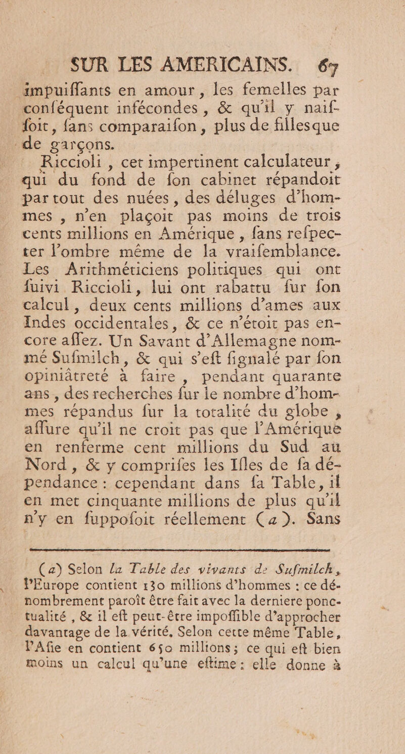 impuiflants en amour , les femelles par conféquent infécondes , &amp; qu'il y naif- foit, fans comparaifon , plus de fillesque de garçons. _ Riccioli , cet impertinent calculateur , qui du fond de fon cabinet répandoit par tout des nuées , des déluges d’ham- mes , n'en plaçoit pas moins de trois cents millions en Amérique , fans refpec- ter ombre même de la vraifemblance. Les Arithméticiens politiques qui ont fuivi Riccioli, lui ont rabattu fur fon calcul, deux cents millions d’ames aux Indes occidentales, &amp; ce n’étoit pas en- core affez. Un Savant d'Allemagne nom- mé Sufnilch, &amp; qui s’eft fignalé par fon opiniâtreté à faire, pendant quarante ans , des recherches fur ie nombre d’hom- mes répandus fur la totalité du globe , aflure qu'il ne croit pas que l'Amérique en renferme cent millions du Sud au Nord , &amp; y comprifes les Ifles de fa dé- pendance : cependant dans fa Table, il en met cinquante millions de plus qu'il n'y en fuppoloit réellement (a). Sans (a) Selon la Table des vivants d2 Sufmilch, PEurope contient r30 millions d’hommes : ce dé- … nombrement paroît être fait avec la derniere ponc- tualité , &amp; il eft peut-être impofñfible d'approcher davantage de la vérité, Selon cette même Table, PAfe en contient 6$o millions; ce qui eft bien moins un calcul qu’une eflime : elle donne à