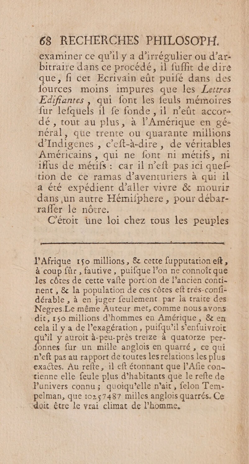 examiner ce qu'il y a d’irrégulier ou d’ar- bitraire dans ce procédé, il fuffit de dire que, fi cet Ecrivain eût puifé dans des {ources moins impures que les Lertres Edifiantes , qui font les feuls mémoires fur lefquels 1l fe fonde , il n’eût accor- dé , tout au plus, à l'Amérique en gé- néral, Que trente ou quarante millions d’Indigenes , c’eft-ä-dire , de véritables Américains , qui ne font ni métifs, ni iflus de métifs : car il n’eit pas ici quef- tion de ce ramas d’aventuriers à qui il a été expédient d'aller vivre &amp; mourir dans un autre Hémifphere , pour débar- raffer le nôtre. C’étoit üne loi chez tous les peuples l'Afrique 150 millions, &amp; cette fupputationeft, à coup für , fautive, puifque l’on ne connoît que les côtes de cette vafte portion de l’ancien conti- nent , &amp; la population de ces côtes eft très-confi- dérable , à en juger feulement par la traite des Negres.Le même Auteur met, comme nous avons dit, 150 millions d'hommes en Amérique, &amp; en cela il y a de l’exagération, puifqu’il s’enfuivroie w’il y auroit à-peu-près treize à quatorze per- Pes fur un mille anglois en quarré, ce qui n’eft pas au rapport de toutes les relations les plus exactes. Au refte, il eft éconnant que J’Afie con- tienne elle feule plus d’habitants que le refte de Punivers connu ; quoiqu’elle n’ait , felon Tem- pelman, que 10257487 milles anglois quarrés. Ce doit être le vrai climat de l’homme,