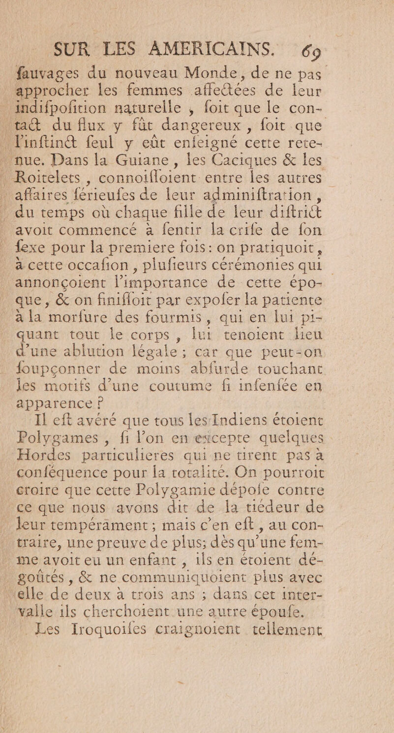 fauvages du nouveau Monde, de ne pas approcher les femmes affectées de leur Roitelets , connoifloient entre les autres avoit commencé à fentir la crife de fon {exe pour la premiere fois: on pratiquoit, à cette occafion , plufieurs cérémonies qui. annonçoient l'importance de cette épo- que, &amp; on finifloit par expoler la patiente à la ARE des fourmis, qui en lui pi- quant tout le corps, lui tenoient lieu d’une ablution légale ; ; Car que peut-on foupçonner de moins abfurde- touchant les motifs d’une coutume fi infeniée en apparence P Il eft avéré que tous les Indiens étoient Polygames , fi l’on en éxcepte quelques Hordes particulieres qui ne tirent pas à conféquence pour la totalité. On pourroit croire que cette Polygamie dépoie contre leur tempérament; mais c'en eft , au con- traire, une preuve de plus; dés qu’une fem- me avoit eu un enfant , ils en étoient dé- valle ils cherchoient une autre époufe. Les Iroquoiles craignoient tellement