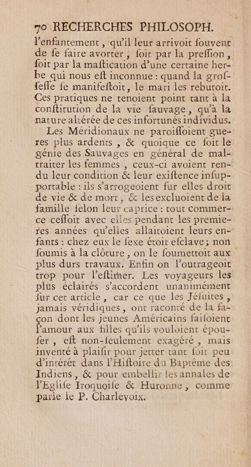 l’enfantement , qu’il leur arrivoit fouvent de fe faire avorter , foit par la preflon, {oit par la maftication d’une certaine her- be qui nous eft inconnue : quand la grof- fefle fe manifeftoit, le mari les rebutoit. Ces pratiques ne tenoient point tant à la conftitution de la vie fauvage, qu'à la nature altérée de ces infortunés individus. Les Méridionaux ne paroifloient gue- res plus ardents , &amp; quoique ce foit le génie des Sauvages en général de mal- traiter les femmes , ceux-ci avoient ren- du leur condition &amp; leur exiftence infup- portable : ils s’arrogeotent fur elles droit de vie &amp; de mort, &amp; lesexcluoient de la famille felon leur caprice : tout commer- ce cefloit avec elles pendant les premie- res années qu’elles allaitoient leurs en-- fants : chez eux le fexe étoit efclave; non foumis à la clôture, on le foumettoit aux plus durs travaux. Enfin on l’outrageoit trop pour l’eflirner. Les voyageurs les plus éclairés s'accordent unanimement ur cet article, car ce que les Jéjuites, jamais véridiques, ont raconté de la fa- on dont les jeunes Américains faifoient Rtioue aux filles qu'ils vouloient épou- fer , eft non-feulement exagéré , mais inventé à plaifir pour jeter tant foit peu d'intérêt dans l’Hiftoire du Baptême des Indiens, &amp; pour embellir les annales de J'Eglife Iroquoile &amp; Huronne , comme parie le P. Charlevoix.