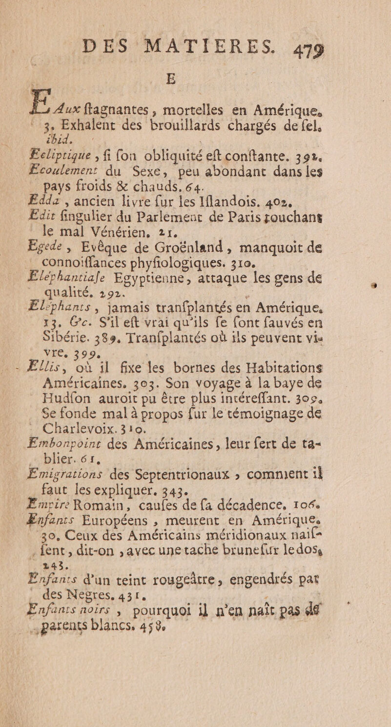 : | Eux ftagnantes, mortelles en Amérique. . 3 PAU des brouillards chargés de fel, [AIT { 1 Ecliprigue , fi fon obliquité eftconftante. 392. Æcoulement du Sexe, peu abondant dans les _ pays froids &amp; chauds. 64. FEddz , ancien livre {ur les Iflandois. 402, Edir fingulier du Parlement de Paris souchant le mal Vénérien, 2r, Egede , Evêque de Groënland , manquoit de _ connoiffances phyfologiques. 310. Eléphantiale Egyptienne, attaque les gens de _ qualité, 292. 5 Eléphants , jamais tranfplantés en Amérique, 13. Ge. S'il eft vrai qu'ils fe [ont fauvés en Sibérie. 383, Tranfplantés où ils peuvent vis vre, 399. - Ellis, où il fixe les bornes des Habitations Américaines, 303. Son voyage à la baye de Hudfon auroit pu être plus intéreffant. 309, Se fonde mal à propos fur le témoignage de : Charlevoix. 310. Embonpoint des Américaines, leur fert de ta= blier. cr, \ Ermigrations des Septentrionaux &gt; comment ik faut les expliquer. 343. Empire Romaïn, caufes de fa décadence, 106. Ænfants Européens , meurent en Amériques 30, Ceux des Américains méridionaux nail= . fent, dit-on , avec unetache brunefur ledoss 243. Enfants d'un teint rougeûtre, engendrés pat _ des Negres, 431. ; ’ ; Enfanis noirs ; pourquoi il n’en naît pas 46 : … parents blancs, 458