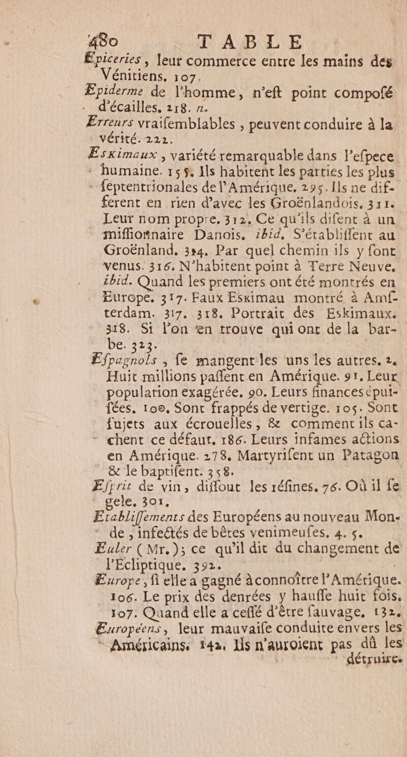 Épiceries | leur commerce entre les mains des Vénitiens. 107. Epiderme de l'homme, n’eft point compofé d'écailles, 118. r. ÆErrenrs vraifemblables , peuvent conduire à la VÉTITÉ. 222. Eskimaux , variété remarquable dans l’efpece : humaine. 155. Ils habitent les parties les plus + feprentrionales de l'Amérique. 295. Ils ne dif- ferent en rien d’avec les Groënlandois, 331. Leur nom propre, 312. Ce qu'ils difent à un miffiomnaire Danois, ibid, S’établiffent au Groënland. 354. Par quel chemin ils y font venus. 316, N’habitent point à Terre Neuve, ibid, Quand les premiers ont été montrés en Europe. 317. Faux Esximau montré à Amf- terdam. 317. 318. Portrait des Eskimaux. 318. Si l’on ‘en trouve qui ont de la bar- be. 323. Efpagnols ; fe mangent les uns les autres. 2. Huit millions pañfenten Amérique. 91. Leur. population exagérée, 90. Leurs finances épul- fées. 100, Sont frappés de vertige. 105. Sont fujets aux écrouelles, &amp; comment ils ca- * chent ce défaut. 186. Leurs infames actions en Amérique. 278. Martyrifent un Patagon 8 le baptifent. 358. Ejrrit de vin, diflout les réfines. 76. Où il fe ele. 301. Etrabliffements des Européens au nouveau Mon- de , infectés de bêtes venimeufes, 4. $. Euler (Mr.); ce qu'il dit du changement de l'Écliptique, 392. Europe, fi elle a gagné àconnoître l'Amérique. 106. Le prix des denrées y hauffe huit fois. 107. Quand elle a ceflé d’être fauvage, 132. Européens, leur mauvaife conduite envers les * Américainss 142, ls n’auroient pas dû les : détruire.