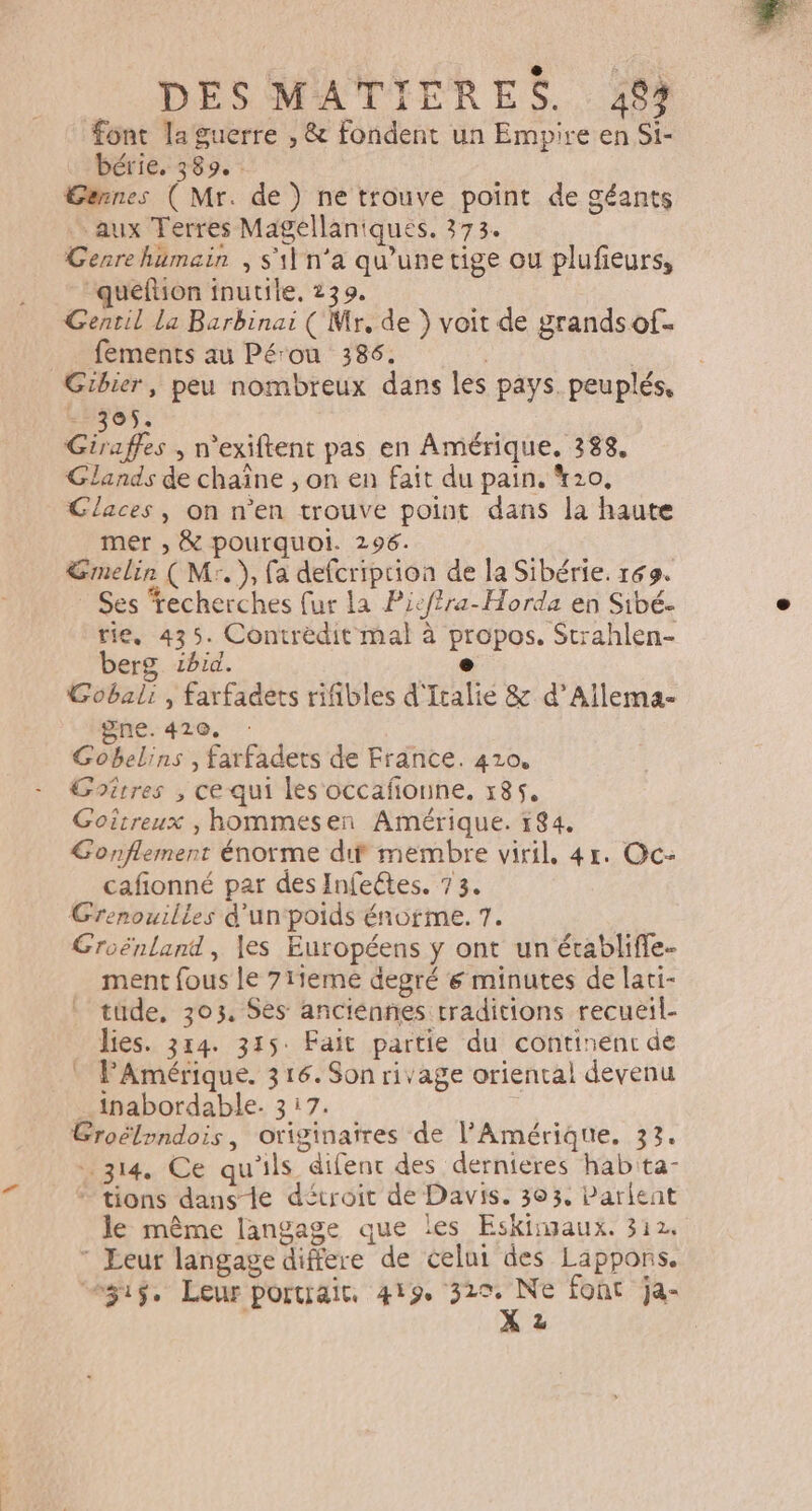 DES MATIERES. 44 font la guerre , &amp; fondent un Empire en Si- bérie. 389. Gannes ( Mr. de) ne trouve point de géants aux Terres Magellaniques. 373. Gesrehumain , s'il n'a qu'unetige ou plufieurs, queftion inutile, 239. Gentil la Barbinai ( Mr, de } voit de grands of. fements au Pérou 386. | | Gibier, peu nombreux dans les pays. peuplés, - 305. 0 2 , n'exiftent pas en Amérique. 388, Glands de chaîne , on en fait du pain. *20, Glaces, on n'en trouve point dans la haute mer , &amp; pourquoi. 296. Emelir ( Mr.), fa defcriprion de la Sibérie. 169. Ses ‘recherches fur la Picf?ra-Horda en Sibé- tie, 435. Contrèdit mal à propos. Strahlen- berg ibid. #18 Gobali , farfadets rifibles d'Italie &amp; d’Allema- gne. 420, Gobelins , farfadets de France. 410. Goitres , ce qui les occañonne, 185, Goitreux , hommesen Amérique. 184. Gonflemenr énorme dif membre viril, 4r. Oc- cafionné par des Infeétes. 73. GCrenouilles d'un‘poids énorme. 7. Groénland, les Européens ÿ ont un écabliffe- ment fous le 71iemé degré 6 minutes de lati- tude, 303, Ses anciennes traditions recueil- lies. 3r4. 315: Fait partie du continent de PAmérique. 316.Sonrivage oriental devenu _inabordable. 317. Croëlpndois, originaires de l'Amérique. 33. ais. Ce qu'ils difent des dernieres hab'ta- tions dans-le détroit de Davis. 303, Parlent le même langage que les Eskingaux. 312.  Leur langage differe de celui des Lappons. “2ÿig, Leur portrait 419 es font ja- z |