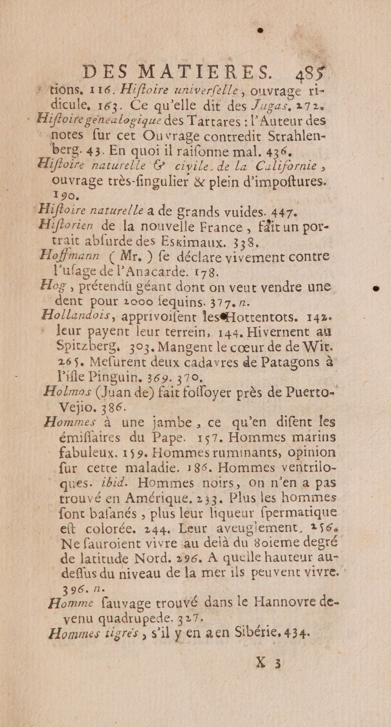 + “Hons, 116. Hiffoire univerfelle, ouvrage ti- dicule, 163. Ce qu’elle dit des Jugas, 272. * Hifloire geénexlogique des Tartares : l’Auteur des notes fur cet Ouvrage contredit Strahlen- berg. 43. En quoi il raifonne mal. 436. Hifloire naturelle &amp; civile. de La Californie, Ouvrage très-fingulier &amp; plein d'impoftures. 190. “Hifhoire naturelle a de Srands vuides. 447. Hiflorien de la nouvelle France , féitun por- trait abfurde des Eskimaux. 338. Hoffmann ( Mr. ) fe déclare vivement contre _ l'ufage de lAnacarde. 178. Hog , prétendü géant dont on veut vendre une. dent pour 2000 lequins. 377. n. Hollandois, apprivoifent lesottentots. 142. * leur payent leur terrein, 144, Hivernent at Spitzberg, 303. Mangent le cœur de de Wit. 265. Mefurent deux cadavres de Patagons à l'ile Pinguin. 369. 370, | Holmos (Juan de) fait fofloyer près de Puerto+ Vejio. 386. | Hommes à une jambe , ce qu’en difent Îles émiflaires du Pape. 157. Hommes marins fabuleux. 159, Hommes ruminants, opinion fur cette maladie. 186. Hommes ventrilo- ques. ibid. Hommes notrs, On n'en a pas trouvé en Amérique, 233. Plus les hommes font bafanés , plus leur liqueur fpermatique et colorée. 244. Leur aveugiement, 256 Ne fauroient vivre au delà du 8oieme degré de latitude Nord. 296. À queile hauteur au- deflus du niveau de la mer ils peuvent vivre. : 396.71. Homme fauvage trouvé dans le Hannovre de- venu quadrupede. 327: Hommes sigres s’il y en aen Sibérie. 434. X 3