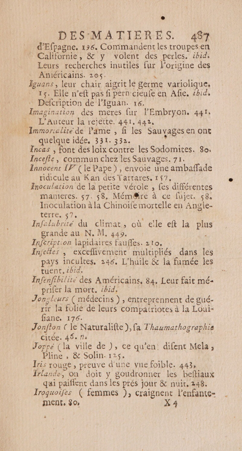 _ d'Efpagne. 196. Commandent les troupesen _ Californie, &amp; y volent des perles. ibid, Leurs recherches inutiles fur l'origine des Américains. 205. ai Îguans, leur chair aigrit le germe variolique, 15. Elle n’eft pas fi pern cieufe en Afie, ébid, Defcription de l’Iguan. 16. Imagination des meres fur lEmbryon. 441. . L'Auteur la rejette. 441, 442, Immorialite de Pame , fi les Sauvages en ont quelque idée. 331. 332. ie Tncas , font des loix contre les Sodomites. 80. Incefle, commun chez les Sauvages. 71. Innocent IF (le Pape), envoie une ambañffade ridicule au Kan des Tartares, 157, Inoculation de la petite vérole , fes différentes manieres. 57. 58. Mém@ire à ce fujer. 58, Inoculation à la Chinoife mortelle en Angle- terre. 57. + Infelubrité du climat, où eïle eft la plus grande au N, M, 449. Infcriprion lapidaires fauffes. 210. Injeiles | exceflivement multipliés dans les pays incultes, 246. L'huile &amp; la fumée les tuent, ibid. Infenfthilite des Américains, 84, Leur fait mé- _ prifer la mort. ibid. | Jonçleurs ( médecins } , entreprennent de gué- rir la folie de leurs compatriotes à la Loui- fiane, 176. Jonfton ( le Naturalifte),fa Thaumathographie citée. 48° 1e Joppe (la ville de ), ce qu'en: difent Mela, Pline , &amp; Solin. 125, Iris rouge , preuve d'une vue foible. 443, Irlande, on doit y goudronner les beftiaux qui paiflent dans les prés jour &amp; nuit. 248. Iroquoifes ( femmes ), craignent l’enfante- MENT, 30 X 4 .