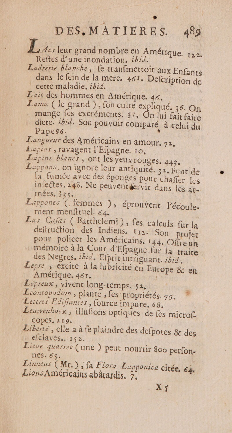 ) 3 leur grand nombre en Amérique. 122. Reftes d’une inondation. ibid, Ladrerie blanche, fe tranfmettoit aux Enfants dans le fein de la mere, 461, Defcription de ‘ cette maladie. ibid. | Lair des hommes en Amérique, 46. Lama ( le grand ), fon culte expliqué. 36. On mange fes excréments. 37. On lui fait faire diete. ibid. Son pouvoir comparé à celui du Papeg. : Langueur des Américains en amour. 72, Lapins ; ravagent l'Efpagne. 10, Lapins blancs , ont les Yeuxrouges, 443, Leppons, on ignore leur antiquité. 32. Fcat de la fumée avec des éponges pour chaffer les infectes. 245. Ne peuventérvir dans les ar- mées, 335. Lappones (. femmes ), éprouvent Pécoule- ment menftruel. 64, Las Cufas ( Barthelemi), fes calculs fur la deftruétion des Indiens. 112. Son projet pour policer les Américains, 144, Ofreun mémoire à la Cour d'Efpagne fur ja traire des Nepres. ibid, Efprit intriguant. 614. Lerre ; excite à la lubricité en Europe &amp; en Amérique, 461. Lepreux , vivent long-temps. 52, Leontopodion, plante, fes propriétés. 76. Lettres Edifiantes , fource impure. 68. Leuwenhoex , illufons optiques de {es microf- copes, 219, Liberté , elle a à fe plaindre des defpotes &amp; des efclaves., 152. Lieue quarrée (une ) peut nourrir 800 perfon. nes. 65. | Linneus ( Mr.) , fa Flora Lapponica citée, 64 Lions Américains abârardis, 7. # X$