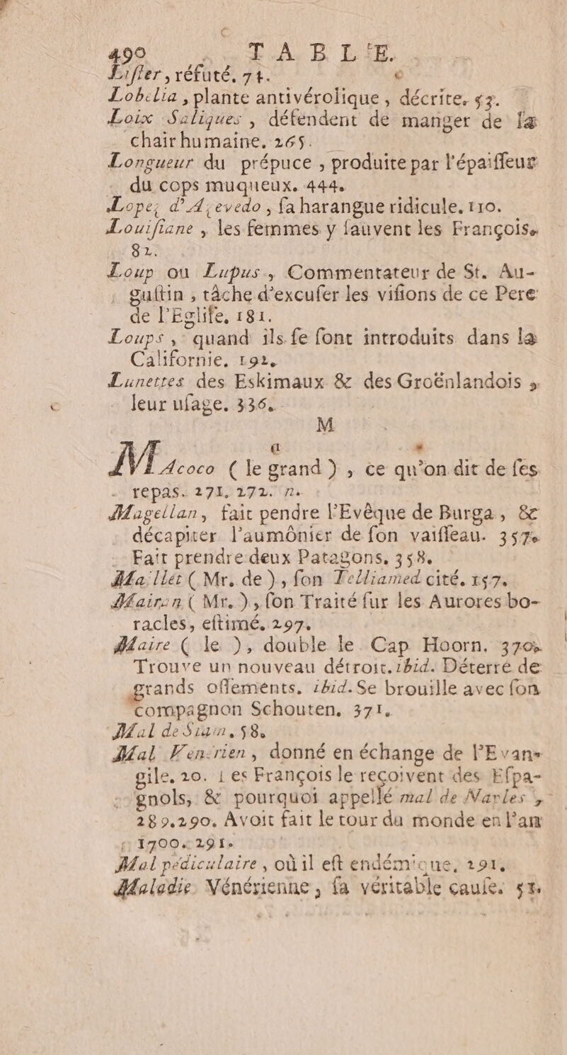 Ç 490 Ke Rob ER 38: Lifler , réfuté, 74. € Lobilia , plante antivérolique, décrite. g3. Loix Saliques , défendent de manger de fæ -chaïirhumaine. 165 Longueur du prépuce , produite par l'épaiffeug -_ du cops muquieux. 444 Lope; d’A;eyedo , fa harangue ridicule. tro. Louifiane , les femmes y fauvent les François, 82. Loup où Lupus, Commentateur de St. Au- . guftin , tâche d’excufer les vifions de ce Pere de l'Eglife, 181. Loups ,- quand ils fe font introduits dans le Californie, 192. Lunetres des Eskimaux &amp; des Groënlandois » Jeur ufage. 336. | e ( .: M Acoco ( le grand ) , ce qu’on dit de fes. Tépas. 27K/22721.J1 Magellan, fait pendre l'Evêque de Burga, &amp; décapiter l’aumônier de fon vaifleau. 357% -- Fatr prendre deux Patagons, 358. La; lle: ( Mr. de), fon Felliamed cité. r57. HMairsn.( Mr.) fon Traité fur les Aurores bo- racles, eftimé. 297. Maire ( le ), double le Cap Hoorn. 370% Trouve un nouveau détroit. 1hid. Déterré de rands offlements. :h1d.Se brouille avec fon compagnon Schouten, 371. Mal de Sign, 58 al Vén:rien, donné en échange de lEvans gile, 20. 1 es François le reçoivent des Efpa- gnols, &amp; pourquoi appellé mal de Narles !,- 282.290, Avoit fait le tour du monde en l’am 1700729 1e | : Mal pediculaire, où il eft endém'oue, 191, HHalodie, Nénérienne , fa véritable çcaule. 5%.