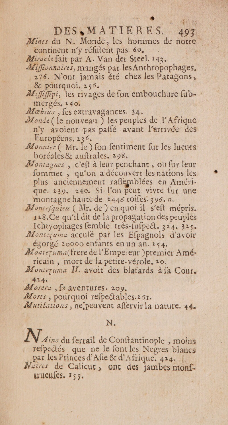 né LS CORRE DES,MATIERES. 497 Mines du N. Monde, les hommes de notre continent n'y réfiltent pas 60. ee Miracle fait par A. Van der Steel. 143. iffronnaires, mangés par les Anthropophages, .276. N’ont jamais été chez les Patagons, &amp; pourquoi. 256. AZ fiffipi, les rivages de fon embouchure fub- mergés, 140. Mobius , fes extravagances. 34. Monde ( le nouveau } les peuples de l'Afrique n’y avoient pas pañlé avant l'arrivée des Européens, 236. Monnier ( Mr. le} fon fentiment fur les lueuwrs boréales&amp; auftrales. 298. Montagnes , c’eft à leur penchant , où fur leur fommet , qu’on a découvert les natïons les plus anciennement raflgnblées en Améri- que. 239. 240. Si l’on peut vivre fur une montagne haute de 1446 roifés. 396. n. Montefquieu ( Mr. de ) en quoi il s’eft mépris. 118.Ce qu'il dit de la propagation des peuples Ichtyophages femble très-fufpect. 324, 325, Montezuma acculé pat les Efpagnols d’avoir égorgé 20000 enfants en un an. 254. Mourezuma(frere de l'Empereur )premier Amé- ricain , mort de la petite-vérole, 10. Montezuma I. avoit des blafards à fa Cour. 414. Aorera , fs aventures. 1209, Morts , pourquoi refpeétables.25r. Murilarions , nespeuvent aflervir la nature. 44, N. Ni du ferrail de Conftantinople , moins refpeétés que ne le fontles Negres blancs par les Princes d’Afie &amp; d'Afrique. 424. ! Narres de Calicut, ont des jambes monf- srueules. 155,
