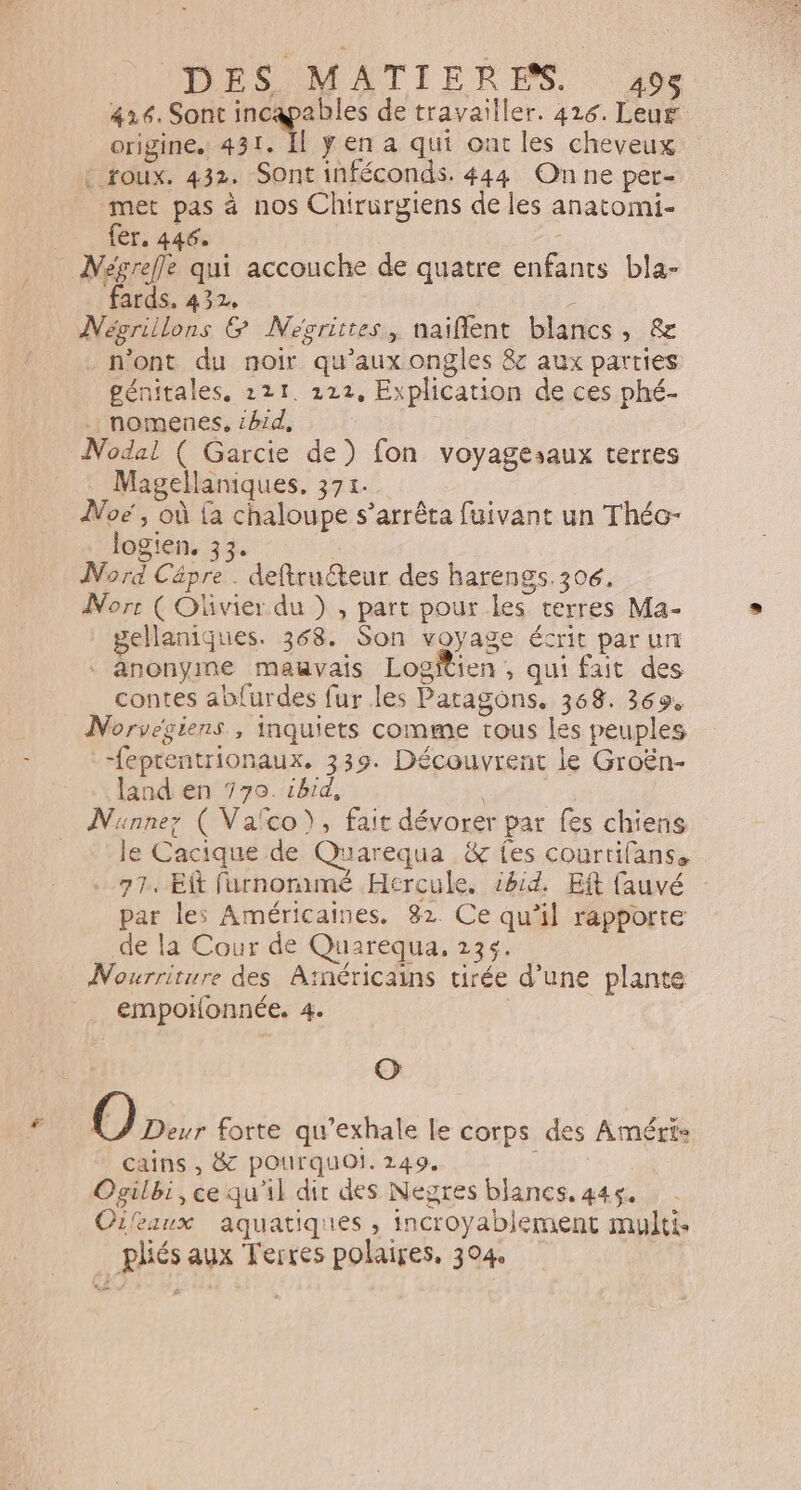 416. Sont incapables de travailler. 416. Leuf origine. 431. Il ÿena qui ont les cheveux : toux. 432. Sont inféconds. 444 On ne per- met pas à nos Chirurgiens de les anatomi- fer. 446. : _ Mégrefle qui accouche de quatre enfants bla- fards. 432, Négrillons &amp; Nevcrittes, naiflent blancs, &amp; . n'ont du noir qu'aux ongles &amp; aux parties génitales, 211. 222, Explication de ces phé- nomenes, :h1d, : Nodal ( Garcie de) fon voyagesaux terres Magellaniques. 371. : Noë, où {a chaloupe s'arrêta fuivant un Théo- logien, 33. Nord Cäpre . deftruéteur des harengs.306. Norr ( Olivier du ) , part pour les terres Ma- gellaniques. 368. Son voyage écrit parun anonyme mauvais Logitien , qui fait des contes ablurdes fur les Paragons. 368. 369, Norvesiens , inquiets comme tous les peuples -feptentrionaux. 339. Découvrent le Groën- land en 770. 1hrd, Nunnez ( Vafco), fait dévorer par fes chiens le Cacique de Quarequa &amp; fes courtifanss 77. Et furnomimé Hercule, id. Eft fauvé par les Américaines. 82. Ce qu’il rapporte de la Cour de Quarequa, 135. Nourriture des Atnéricains tirée d’une plante empotonnée. 4. O [@) Deur forte qu’exhale le corps des Améri&lt; cains , &amp; pourquoi. 249. EN? Ogilbi, ce qu'il dir des Negres blancs, 445. Oileaux aquatiques , incroyablement multi. pliés aux Terres polaires, 304,