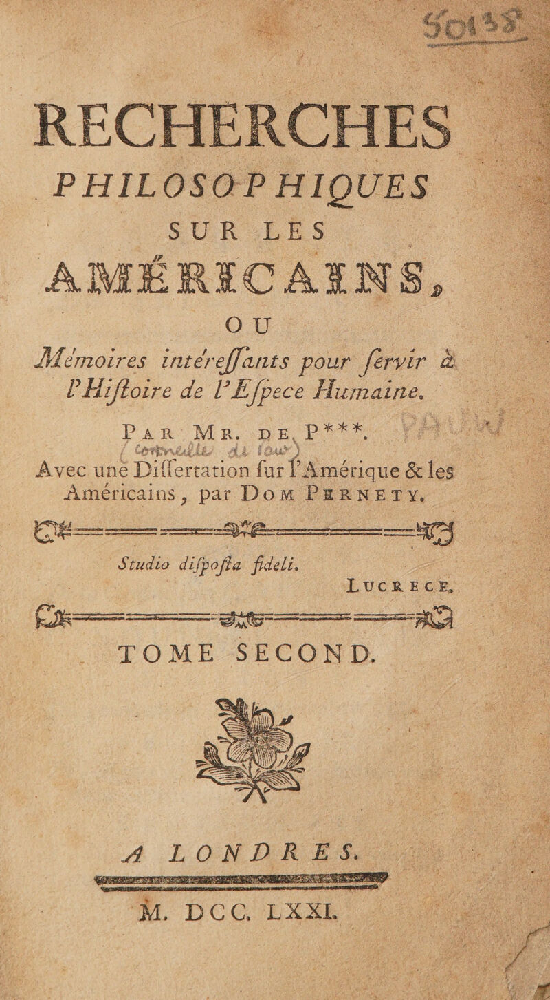 RECHERCHES PHILOSOPHIQUES : SUR LES A MÉRICAX N S, OU Mémoires inter effants pour férvir à Ê Hifloire de PE Jpece Humaine. PAR ME De ms / AZ FO st _ Avec une Di (ones far f Amérique &amp; les Américains, par Dom PERNETY. Siudio difpofla fideli. LUCRECE, Fi © DRE EROTISME AA a ES 7 A oi 2 : So LATEST x PRET à. F# ù Pa vus AA at où h 5,8% F