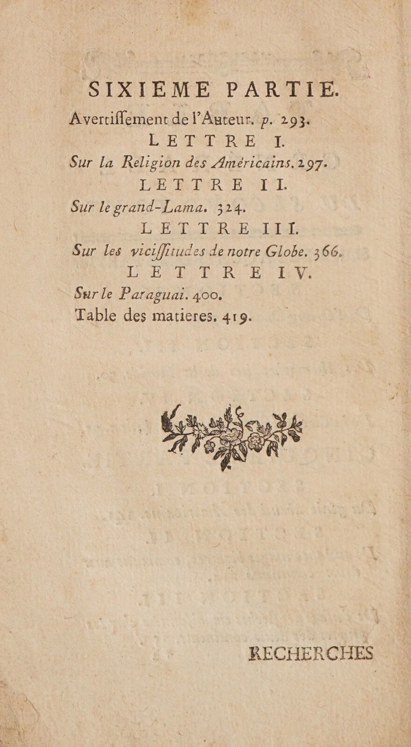 SIXIEME PARARFE. Avertifflement de l’Auteur. p. 293. LE TSTURSE AT Sur la Religion des Ameéricains.297.. TPE RETER EE TL Sur le grand-Lama. 324. L'ETTR El TE Sur les viciffitudes de notre Globe. 366. LETTRE Va Sur le Paraguar. 400. Table des matieres. 419. RECHERCÇCHES