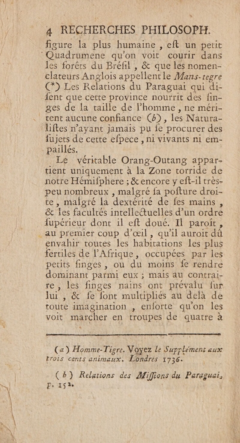 » 4 RECHERCHES PHILOSOPH. figure la plus humaine , et un petit les forêts du Bréfil , &amp; que lés nomen- clateurs Anglois appellent le Mans-tegre C9 Les Relations du Paraguai qui di- {ent que cette province nourrit des fin- ges de la taille de l’homme , ne méri- tent aucune confiance (4), les Natura- fujets de cette efpece , ni vivants ni em- Le véritable Orang-Outang appar- tient uniquement à la Zone torride de notre Hémifphere ; &amp; encore y eft-1l tres- peu nombreux , malgré fa pofture droi- te, malgré la dextérité de fes mains &amp; les facultés intelletuelles d’un ordre fupérieur dont il eft doué. Il paroiït , envahir toutes les habitations les plus fertiles de l’Afrique, occupées par les petits finges , ou du moins {€ rendre SE EU parmi eux ; mais AU Contrai- les finges nains ont prévalu fur le AE at (ES font multipliés au dela de toute imagination , enforte qu'on les voit RUQNer en troupes de quatre à (a) Homme- Tigre. yes LS TER aux trois cents animaux. Londres 1736. : (8) Relations des Hi ifions du Paraguai, P- 1526