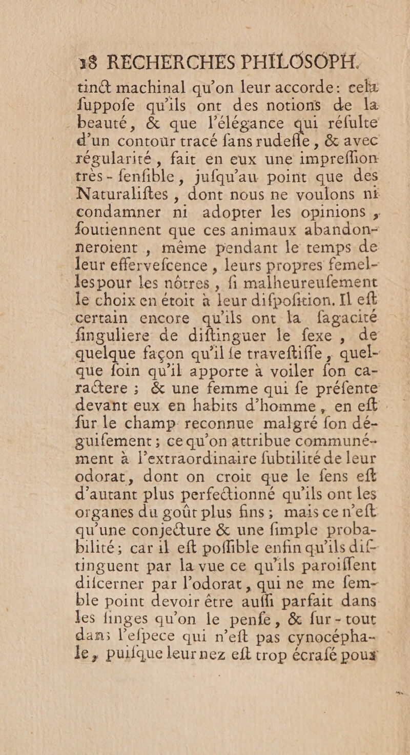 tint machinal qu’on leur accorde: celz fuppofe qu'ils ont des notions de la beauté, &amp; que l'élégance qui réfulte d’un contour tracé fans rudefle , &amp; avec régularité, fait en eux une imprefhon très - fenfible, jufqu’au point que des Naturaliftes , dont nous ne voulons n£ condamner ni adopter les opinions ; foutiennent que ces animaux abandon- nerotent , même pendant le temps de leur effervefcence , leurs propres femel- lespour Les nôtres , fi malheureufement le choix en étoit à leur difpoñxion. Il eft certain encore qu'ils ont la fagacité finguliere de diftinguer le fexe , de quelque façon qu'il {e traveftifle , quel- que foin qu’il apporte à voiler fon ca- ractere ; &amp; une femme qui fe préfente devant eux en habits d’homme, en eft fur le champ reconnue malgré fon dé- guifement; ce qu'on attribue communé- ment à l’extraordinaire fubtilité de leur odorat, dont on croit que le fens efk d'autant plus perfetionné qu'ils ont les organes du goût plus fins; maiscen’eft qu'une conjeture &amp; une fimple proba- bilité; car il eft poflible enfin qu'ils dif tinguent par la vue ce qu'ils paroiffent diicerner par l’odorat, quine me fem- ble point devoir être aufli parfait dans les finges qu'on le penfe, &amp; fur-tout dan; l’efpece qui n’eft pas cynocépha- Je, puifque leur nez eft trop écrafé poux