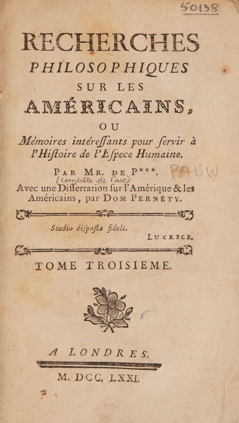 | REC HERCHES PHILOSO PHIQUES SUR LES | : | AMÉRICAINS, OX Mémoires intéreflants pour fervir à PHifloire de l’Efpece Humaune. PAR Ma DEP Va V Chtrtulle le Lour Avec ner fur ane &amp; les Américains, par Dom PERNÉTYy. us cudio di fpofle fideli. LU CRECE, =) TOME TROISIEME. # FOIE RASE