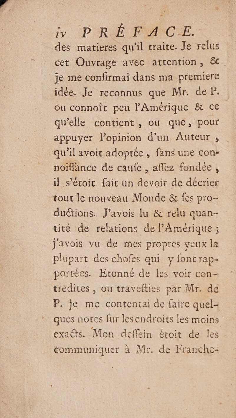y PRÉ FACE. des matieres qu'il traite. Je relus cet Ouvrage avec attention, &amp;. je me confirmai dans ma premiere idée. Je reconnus que Mr. de P. ou connoît peu l'Amérique &amp; ce qu’elle contient , ou que, pour appuyer lopinion d’un Auteur , qu’il avoit adoptée , fans une con- noiffance de caufe , affez fondée, il s’étoit fait un devoir de décrier tout le nouveau Monde &amp; fes pro- duétions. J’avois lu &amp; relu quan- tité de relations de l'Amérique ; J'avois vu de mes propres yeux la plupart des chofes qui y font rap- portées. Etonné de les voir con- tredites , ou travefties par Mr. dé P. je me contentai de faire quel- ques notes fur lesendroits les moins exacts. Mon deflein étoit de les communiquer à Mr. de Franche-