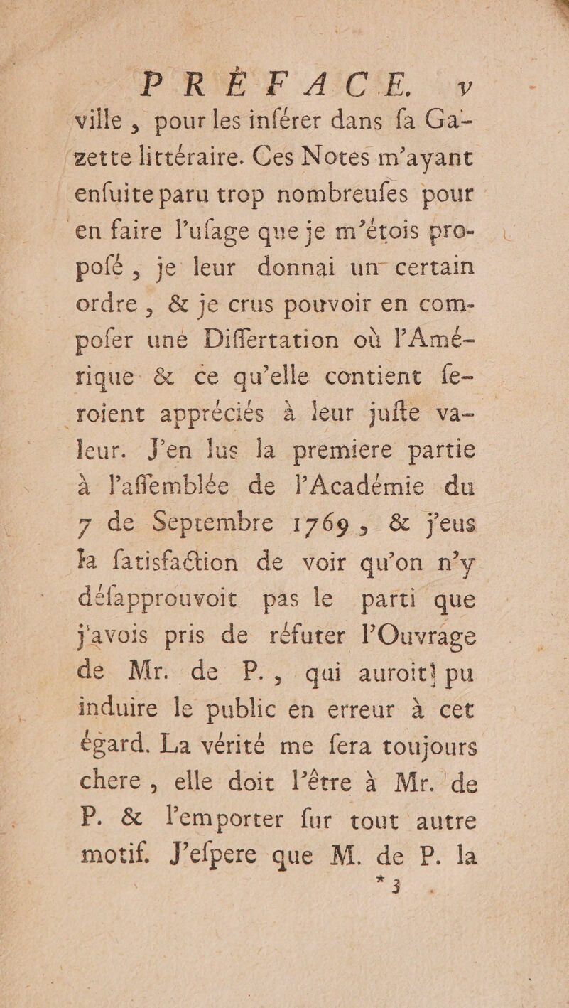 HPORIÉ SF ASCE. vw ville , pour les inférer dans fa Ga- ‘zette littéraire. Ces Notes m’ayant enfuite paru trop nombreufes pour en faire l’ufage que je m’étois pro- poié , je leur donnai un certain _ ordre, &amp; je crus pouvoir en com- pofer une Differtation où l'Amé- rique &amp; ce qu’elle contient fe- _roient appréciés à leur jufte va- eur. J'en lus la premiere partie À laffemblée de l’Académie du 7 de Septembre 1769, &amp; jeus Ra fatisfaétion de voir qu’on n’y défapprouvoit pas le parti que j'avois pris de réfuter POuvrage de Mr. de P., qui auroit! pu induire le public en erreur à cet égard. La vérité me fera toujours chere , elle doit l’être à Mr. de P. &amp; lemporter fur tout autre motif. J’efpere que M. de P. la | LE
