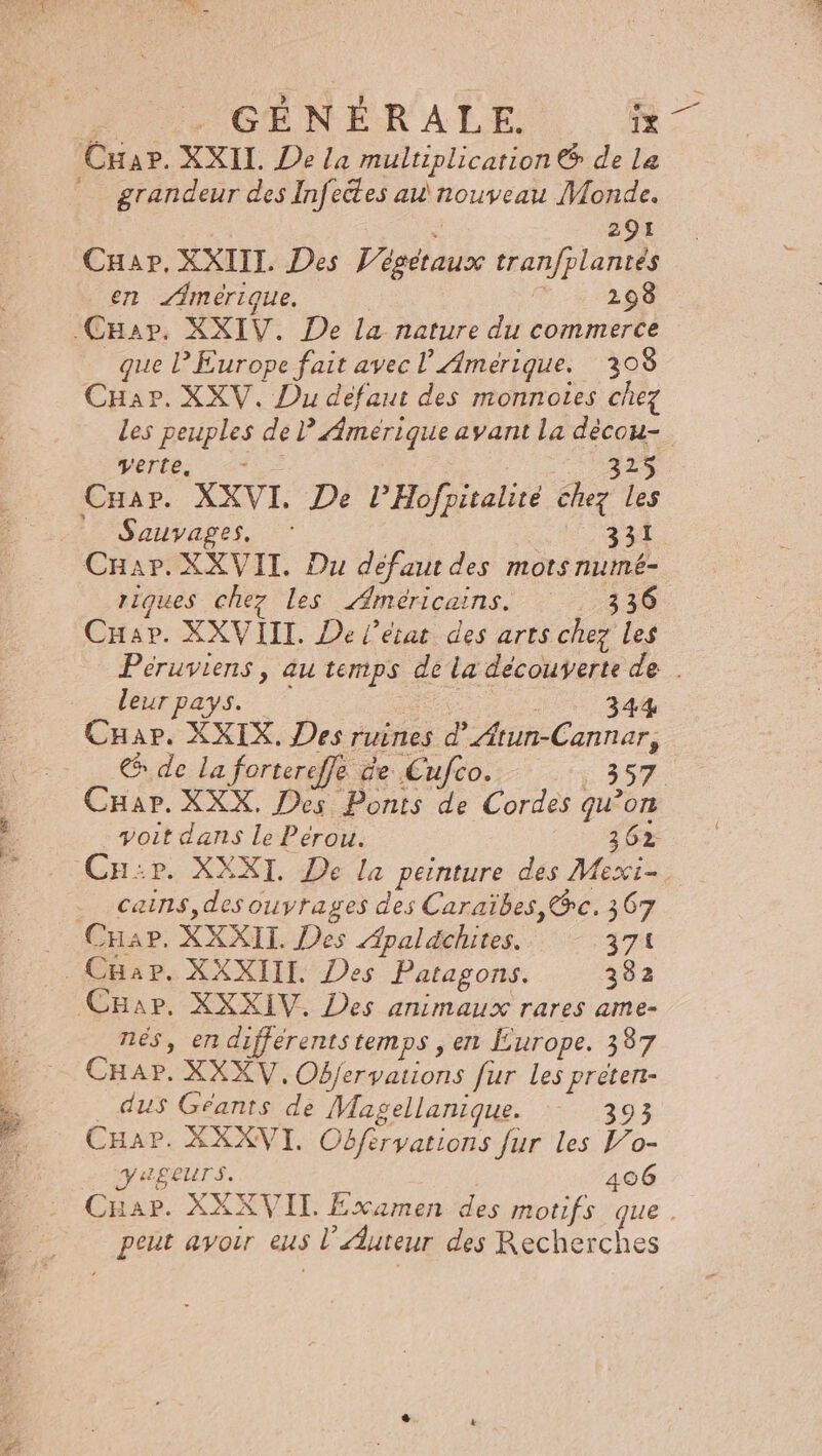 F. GÉNÉRALE. îx Crar. XXII. De la multiplication &amp; de La grandeur des Infectes au\nouveau Monde. ; 291 Cuap, XXIIL. Des Végétaux tran/plantes en merique. Fh.: 4 22098 CHap. XXIV. De la nature du commerce que l'Europe fait avec l Amerique. 2308 CHar. XXV, Du défaut des monnotes chez De verte: : &lt;= 325 Cuar. XXVI. De l’Hofpitalité chez les -? Sauvages. 331 CHar.XXVITI. Du défaut des mots numé- riques chez Les Américains. ; 24 30 Cuar. XXVIII. De l’état des arts chez Les leur pays. ; : 344 CHar. XXIX. Des ruines d’Atun-Cannar, &amp; de la fortereffe de Cufco. 357 voit dans Le Pérou. 3 62 Cn:r. XXXI. De la peinture des Mexi- . cains,des ouvrages des Caraïbes, @c. 367 Char. XXXII. Des Apaldchites. 371 Car. XXXIV. Des animaux rares ame- nés, en differentstemps , en Europe. 387 CHAP. XXXV, Objervations fur Les preten- dus Géants de Magellanique. - 393 CHar. XXXVI. Obfervations fur les Vo- VuLgeurs. 406 peut avoir eus l’'Auteur des Recherches