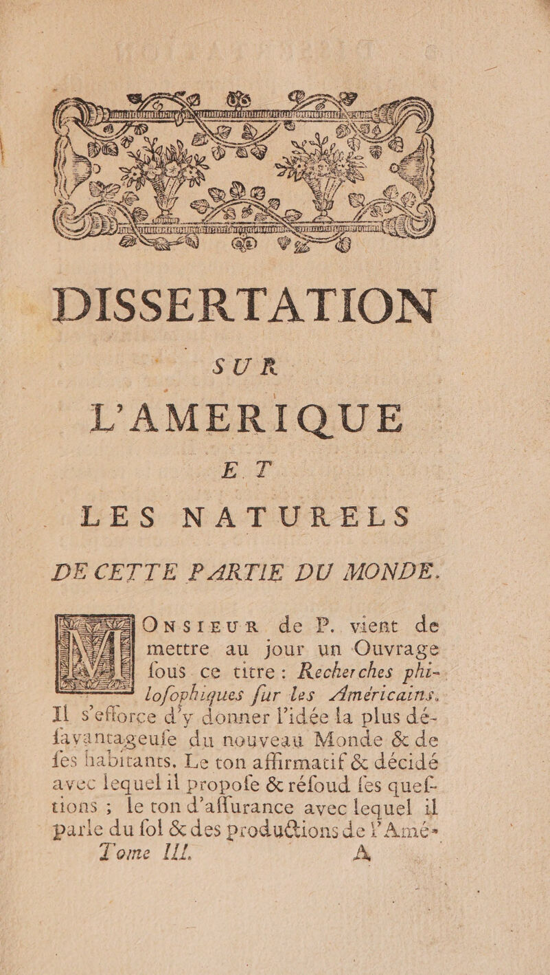 a DISSERTATION ; SUR L'AMERIQUE DT. LES NATURELS DE CETTE PARTIE DU MONDE. IOnNsrIEUuR de P. vient de mettre au Jour un Ouvrage = lofophiques fur les Américains. Il s'efforce d’y donner l’idée la plus dé- lavantageufe du nouveau Monde &amp; de {es habitants, Le ton affirmatif &amp; décidé avec lequel il propofe &amp; réfoud fes quef- tions ; le ton d’aflurance avec lequel il parle du {ol &amp; des produions de PAmé- Tome LIL | À à Lz# Nil fl # ti ü 7