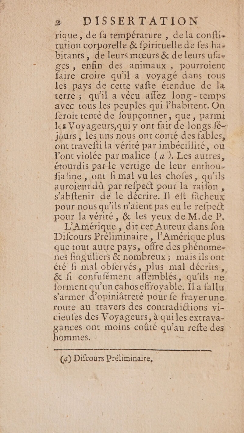 rique , de fa température , dela confti. tution corporelle &amp; fpirituelle de fes ha bitants , de leurs mœurs &amp; de leurs ufa- ges , enfin des animaux , pourroient faire croire qu'il a voyagé dans tous les pays de cette vafte étendue de la terre ; qu'il a vécu aflez long - temps avec tous les peuples qui l habitent. On feroit tenté de foupçonner, que, parmi les Voyageurs,qui y ont fait de longs fé- jours, les uns nous ont conté des fables, ont travelti la vérité par imbécillité, ou l’ont violée par malice ( x ). Les autres, étourdis parle vertige de leur enthou- fiafme , ont fi mal vu les chofes, qu'ils auroientdü par refpect pour la raifon , s’abftenir de le décrire. Ii éft ficheux pour nous qu'ils n’aient pas eu le refpect pour la vérité, &amp; les yeux de M.de P, L'Amérique , dit cet Auteur dans fon Difcours Préliminaire , l'Amérique plus que tout autre Pays ; offre des phénome- nes finguliers &amp; nombreux; mais ils ont été fi mal obiervés, plus mal décrits, &amp; fi confufément aflemblés, qu'ils ne. for ment qu'un cahos efroyable, Il a fallu s’armer d’opiniâtreté pour fe frayer une. route au travers des contradictions vi- cieufes des Voyageurs, à qui les extrava- gances ont moins coûté qu’au refte des hommes. LU EL CR CRT EEE sens (a) Difcours Préliminaire,