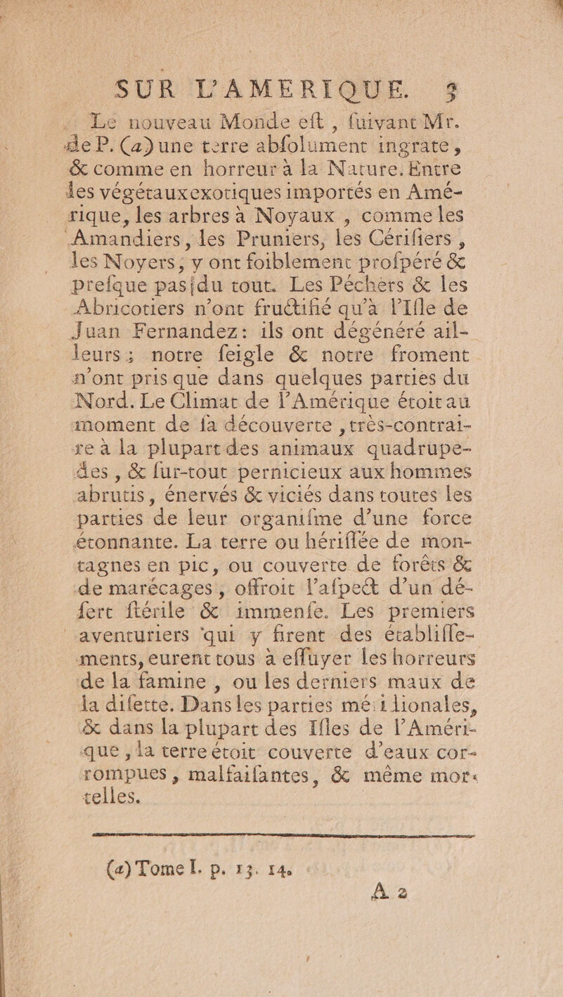 Le nouveau Monde eft , fuivant Mr. 4e P. (a) une terre abfolument ingrate, &amp; comme en horreur à la Nature. Entre les VÉGÉTAUX CKOTIQUES importés en Amé- rique, les arbres à Noyaux , comme les Amandiers, les Pruniers, les Gérifiers , les Noyers : yont foiblement profpéré &amp; prefque pasidu tout. Les Péchers &amp; les Abrnicotiers n’ont frutufié qu'a l’Ifle de Juan Fernandez: ils ont dégénéré ail- leurs ; ; notre feigle &amp; notre froment n'ont pris que dans quelques parties du Nord. Le Climat de l'Amérique étoitau moment de {a découverte ,très-contrai- re à la plupart des animaux quadrupe- es , &amp; fur-tout pernicieux aux hommes abrutis, énervés &amp; viciés dans toutes Les parties de leur organifme d’une force étonnante. La terre ou hériflée de mon- ragnes en pic, ou couverte de forêts &amp; de marécages, ofroit l’afpect d’un dé- fert ftérile &amp; immenfe. Les premiers aventuriers qui y firent des écablifle- ments, eurent tous à effuyer les horreurs de la famine , ou les derniers maux de la difette. Dans les parties mé:1lionales, &amp; dans la plupart des Ifles de lAméri- que , la terreétoit couverte d'eaux cor- rompues , malfaifantes, &amp; même mor: telles. | (a) Tome IL. p. 13. 14, À 2