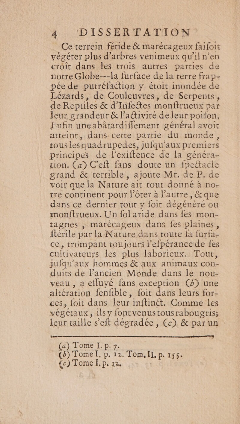 Ce terrein fétide &amp; marécageux faifoie végéter plus d’ arbres venimeux qu'il n’en croit dans les trois autres parties de notre Globe---la furface de la terre frap- pée de putréfattion y étoit inondée de Lézards, de Couleuvres, de Serpents, de Reptiles &amp; d’Infetes monftrueux par leur grandeur &amp; l’activité de leur poifon, Enfin une abätardiffement général avoit atteint, dans cette partie du monde, tousles quadrupedes, jufqu'’aux premiers principes de l’exiftence de la généra- tion. (a) C’eft fans doute un fpeétacie grand &amp; terrible, ajoute Mr. de P. de voir que la Nature ait tout donné à no- tre continent pour l’ôter à l’autre, &amp; que dans ce dernier tout y foit dégénéré ou monftrueux. Un fol aride das stone tagnes , marécageux dans fes plaines, ftérile par la Nature dans toute fa furfa- ce, trompant toujours l’efpérance de fes cultivateurs les plus laborieux. Tour, juiqu’aux hommes &amp; aux animaux con- duits de l’ancien Monde dans lé nou- veau , a effuyé fans exception (4) une altération fenfible , foit dans leurs for- ces, foit dans leur inftin@t, Comme les végétaux, 1ls y fontvenustousrabougris; leur taille s’eft dégradée , Çc) &amp; par un : ( Tome I. p.7 (4) Tomel, p. 12. 2. Tom. IL, p. 155: (c) Tome I, p. 12.