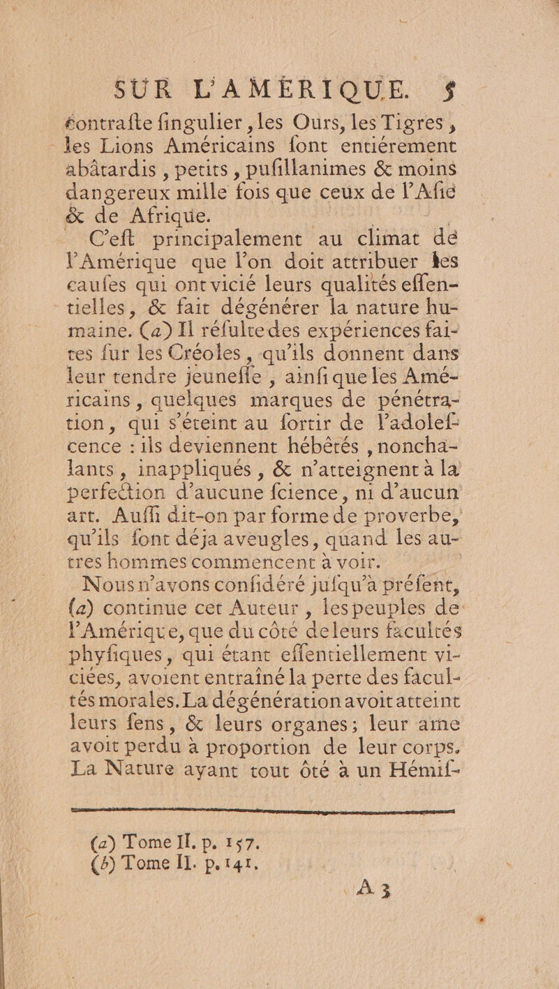 éontrafte fingulier ,les Ours, les Tigres, les Lions Américains font entiérement abâtardis , petits , pufillanimes &amp; moins dangereux mille fois que ceux de l’Ae &amp; de Afrique. _ C'eft principalement au climat de l'Amérique que l’on doit attribuer les caufes qui ont vicié leurs qualités eflen- tielles, &amp; fair dégénérer la nature hu- maine. (a) Il réfultedes expériences fai- tes fur les Créoles , qu’ils donnent dans leur tendre jeuneffe , ainfique les Amé- ricains , quelques marques de pénétra- tion, qui s'éteint au fortir de l’adolef cence : ils deviennent hébérés , noncha- lants, inappliqués , &amp; n° atteignent a la perfettion d’aucune fcience, n1 d'aucun art. Auf dit-on par forme d'e proverbe, qu'ils font déja aveugles, quand les au- tres hommes commencent à voir. si Nous n'avons confidéré jufqu’a préfent, (a) continue cet Auteur, les peuples de: PAmérique, que du côte deleurs facultés phyfiques, qui étant cflentiellement vi- ciées, avoient entrainé la perte des facul- tés morales. La dé générationavoitatteint leurs fens, &amp; leurs organes; leur ame avoit perdu : a proportion de leur corps. La Nature ayant cout Ôté à un Hémif- D D Ag entra ren Eat A OEÉ (a) Tome II. p. 157. (5) Tome Il. p.r4r, ‘À
