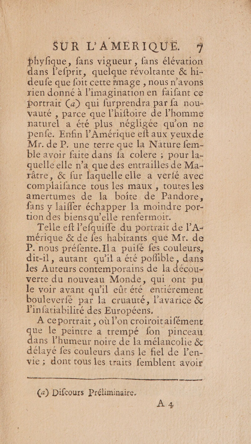 _phyfque, fans vigueur , fans élévation dans l’efprit, quelque révoltante &amp; hi- deufe que foit cette mage , nous n'avons rien donné à l’imagination en faifant ce Portrait (4) qui furprendra par fa nou- vauté , parce que l’hiftoire de l’homme naturel a éré plus négligée qu'on ne penfe. Enfin l'Amérique eit aux yeuxde Mr. de P. une terre que la Nature fem- ble avoir faite dans {a colere ; pour la- quelle elle n’a que des entrailles de Ma- râtre, &amp; fur laquelleelle a verié avec complaifance tous les maux , toutes les amertumes de la boîte de Pandore, fans y laiffer échapper la moindre por- tion des biensqu’elle renfermoit. : Telle eft l’efquifle du portrait de PA« mérique &amp; de {es habitants que Mr. de P. nous préfente.Ila puifé fes couleurs, dit-il, autant qu'il a été pofñlible, dans les Auteurs contemporains de la décou- verte du nouveau Monde, qui ont pu le voir avant qu'il eûrété entiérement bouleverfé par la cruauté, l’avarice &amp; Vinfatiabilité des Européens. À ceportrait, où l’on croiroitaifément que le peintre a trempé fon pinceau dans l'humeur noire de la mélancolie &amp; délayé fes couleurs dans le fiel de l’en- vie; dont tous les traits femblent avoir mr mien mentions (a) Difcours Préliminaire. À 4