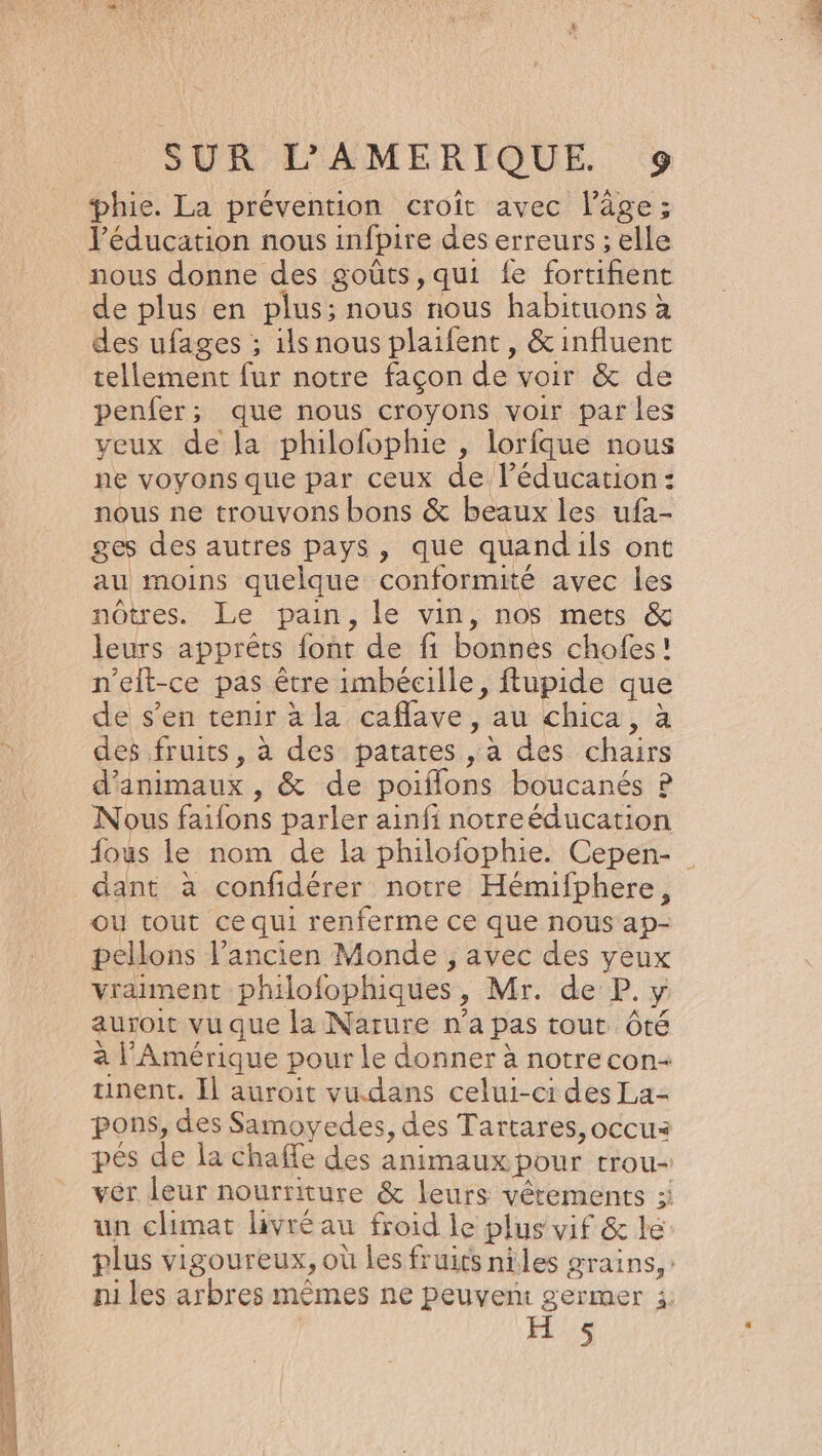 phie. La prévention croît avec l’âge; l'éducation nous infpire des erreurs ; elle nous donne des goûts, qui {fe fortifient de plus en plus; nous nous habituons à des ufages ; ils nous plaifent, &amp; influent tellement fur notre façon de voir &amp; de penfer; que nous croyons voir par les veux de la philofophie , lorfque nous ne voyons que par ceux de l’éducation: nous ne trouvons bons &amp; beaux les ufa- ges des autres pays, que quandils ont au moins quelque conformité avec les nôtres. Le pain, le vin, nos mets &amp; leurs appréts font de fi bonnes chofes! n’elt-ce pas être imbécille, ftupide que de s’en tenir à la caflave , au chica, à des fruits, à des patates , à des chairs d'animaux , &amp; de poiflons boucanés P Nous faifons parler ainfi notreéducation fous le nom de la philofophie. Cepen- dant à confidérer notre Hémifphere, Où tout ce qui renferme ce que nous ap- pellons l’ancien Monde , avec des yeux vraiment philofophiques, Mr. de P. y auroit vu que la Narure n’a pas tout Ôté à l'Amérique pour Le donner à notre con tinent. Il auroit vu.dans celui-ci des La- pons, des Samoyedes, des Tartares, occua pés de la chaffe des animaux pour trou- vér leur nourriture &amp; leurs vêtements :: un climat livré au froid le plus vif &amp; le plus vigoureux, où les fruits niles grains, ni les arbres mêmes ne peuven: germer i: He