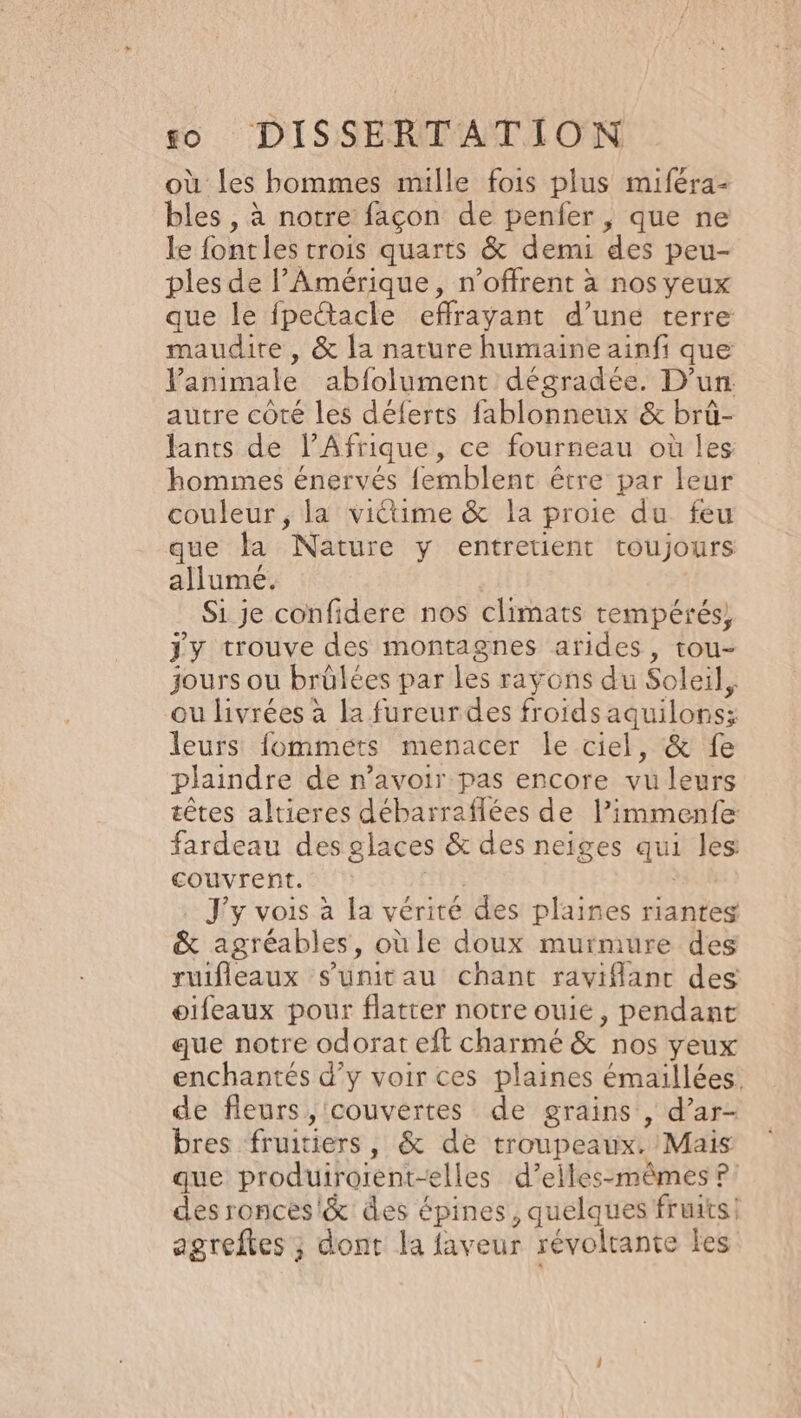 où les bommes mille fois plus miféra- bles , à notre façon de penfer, que ne le font les trois quarts &amp; demi des peu- ples de l'Amérique, n’offrent à nos yeux que le fpeétacle efrayant d’une terre maudite, &amp; la narure humaine ainfi que l'animale abfolument dégradée. D'un autre côté les déferts fablonneux &amp; brû- lants de l'Afrique, ce fourneau où Îles hommes énervés femblent être par leur couleur , la viétime &amp; la proie du feu que la Nature y entretient toujours allume. Si je confidere nos climats tempérés, jy trouve des montagnes arides, tou- jours ou brülées par les rayons du Soleil, ou livrées à la fureurdes froids aquilons; leurs fommets menacer le ciel, &amp; fe plaindre de n'avoir pas encore vu leurs têtes altieres débarraflées de limmenfe fardeau des glaces &amp; des neiges qui les: couvrent. J'y vois à la vérité des plaines riantes &amp; agréables, oùle doux murmure des ruifleaux s’unitau chant raviflant des oifeaux pour flatter notre ouie, pendant que notre odorat eft charmé &amp;'nos yeux enchantés d'y voir ces plaines émaillées. de fleurs, couvertes de grains , d’ar- bres fruitiers, &amp; de troupeaux. Mais que produirorent-elles d’elles-mêmes ?: desronces'&amp; des épines, quelques fruits. agreftes ; dont la faveur révoltante les