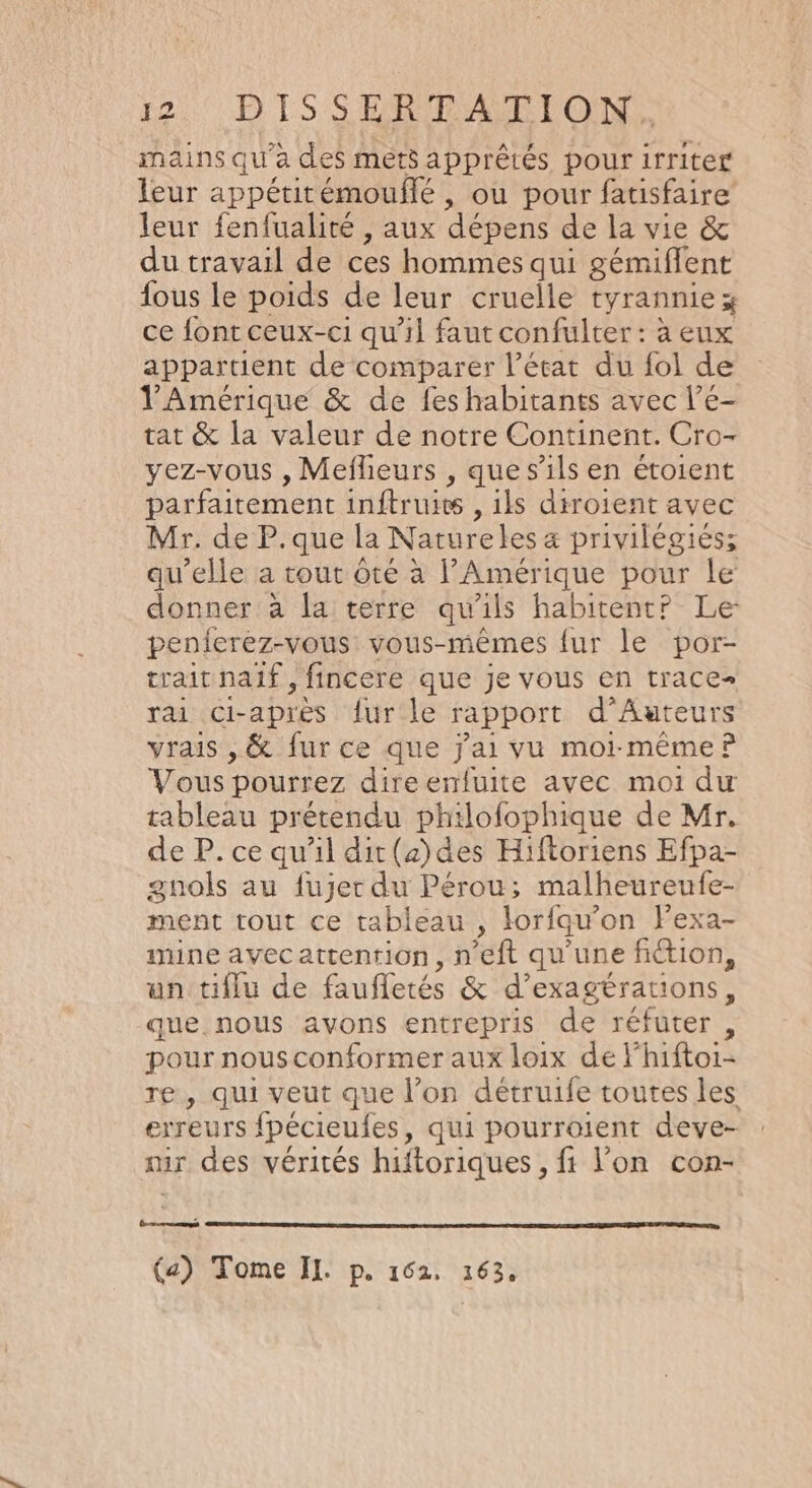 mains qu'à des mets apprêtés pour irriter leur appétitémouflé , ou pour fatisfaire leur fenfualité , aux dépens de la vie &amp; du travail de ces hommes qui gémiffent fous le poids de leur cruelle tyrannie x ce font ceux-ci qu'il faut confulter : à eux appartient de comparer l’état du fol de l'Amérique &amp; de fes habitants avec l’e- tat &amp; la valeur de notre Continent. Cro- yez-vous , Meflieurs , que s'ils en étoient parfaitement inftruits , ils diroient avec Mr. de P.que La Nature les a privilégiés; qu’elle a tout té à l'Amérique pour le donner à la terre qu'ils habitent? Le penieréz-vous vous-mêmes fur le por- traitnaif, fincere que je vous en traces rai Ci- après fur le rapport d’ Auteurs vrais ,&amp; fur ce que j'ai vu moi-même? Vous pourrez direenfuite avec moi du tableau prétendu philofophique de Mr. de P. ce qu'il dit(z)des Hiftoriens Efpa- gunols au fujer du Pérou; malheureufe- ment tout ce tableau, lorfqu’on Pexa- mine avecattention, n ft qu'une fi&amp;ion, un tiflu de faufletés &amp; d’exagérations, que nous avons entrepris de réfuter , pour nous conformer aux loix deF hiftoi- re, qui veut que l’on détruife toutes les erreurs fpécieufes, qui pourroient deye- ur des vérités hiftoriques , fi l’on con- É-nest (a) Tome II. p. 162. 163,
