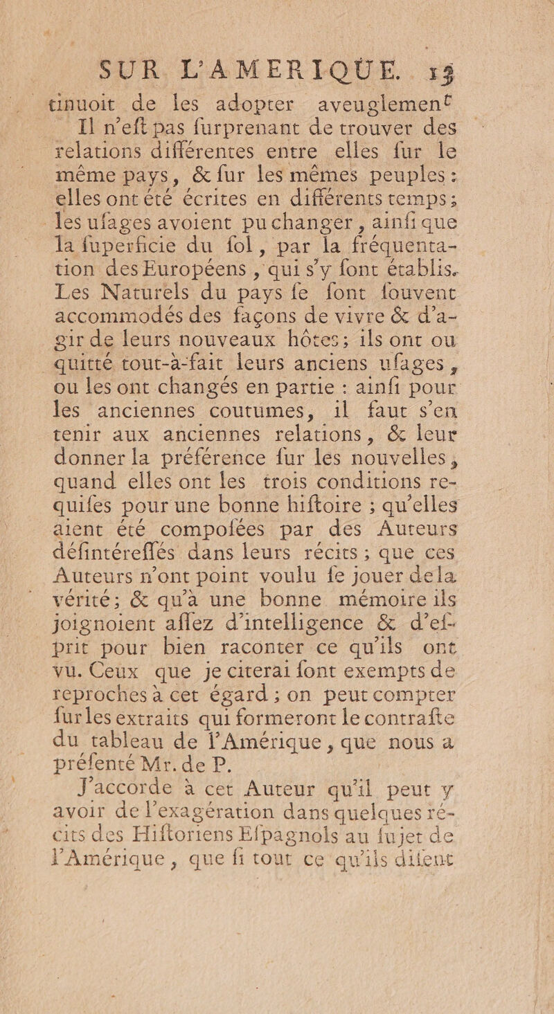 Il n’eft pas furprenant de trouver des relations différentes entre elles fur le même pays, &amp; fur les mêmes peuples : elles ontété écrites en différents temps; les ufages avoient pu changer, ainfique la fuperficie du fol, par la fréquenta- tion des Européens , qui s’y fonc établis. Les Naturels du pays {e font fouvent accommodés des façons de vivre &amp; d’a- air de leurs nouveaux hôtes; 1ls ont ou quitté tout-a-fait leurs anciens ufages, ou les ont changés en partie : ainfi pour les anciennes coutumes, 1il faut s’en tenir aux anciennes relations, &amp; leur donner la préférence fur lés nouvelles, quand elles ont les trois conditions re- quifes pour une bonne hiftoire ; qu’elles aient été compolées par des Auteurs défintéreflés dans leurs récits ; que ces Auteurs n’ont point voulu fe jouer dela vérité; &amp; qu’à une bonne mémoire ils joignoient aflez d'intelligence &amp; d’ef- prit pour bien raconter ce qu'ils ont vu. Ceux que je citerai font exempts de reproches à cet égard ; on peut compter furles extraits qui formeront le contrafte du tableau de Amérique, que nous a préfenté Mr. de P. J'accorde à cet Aureur qu'il peut y avoir de l’exagération dans quelques ré- cits des Hiftoriens Efpagnols au fujet de l'Amérique, que fi tout ce qu’ils diient